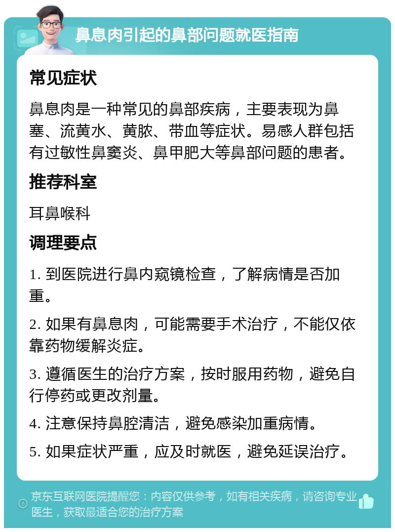 鼻息肉引起的鼻部问题就医指南 常见症状 鼻息肉是一种常见的鼻部疾病，主要表现为鼻塞、流黄水、黄脓、带血等症状。易感人群包括有过敏性鼻窦炎、鼻甲肥大等鼻部问题的患者。 推荐科室 耳鼻喉科 调理要点 1. 到医院进行鼻内窥镜检查，了解病情是否加重。 2. 如果有鼻息肉，可能需要手术治疗，不能仅依靠药物缓解炎症。 3. 遵循医生的治疗方案，按时服用药物，避免自行停药或更改剂量。 4. 注意保持鼻腔清洁，避免感染加重病情。 5. 如果症状严重，应及时就医，避免延误治疗。