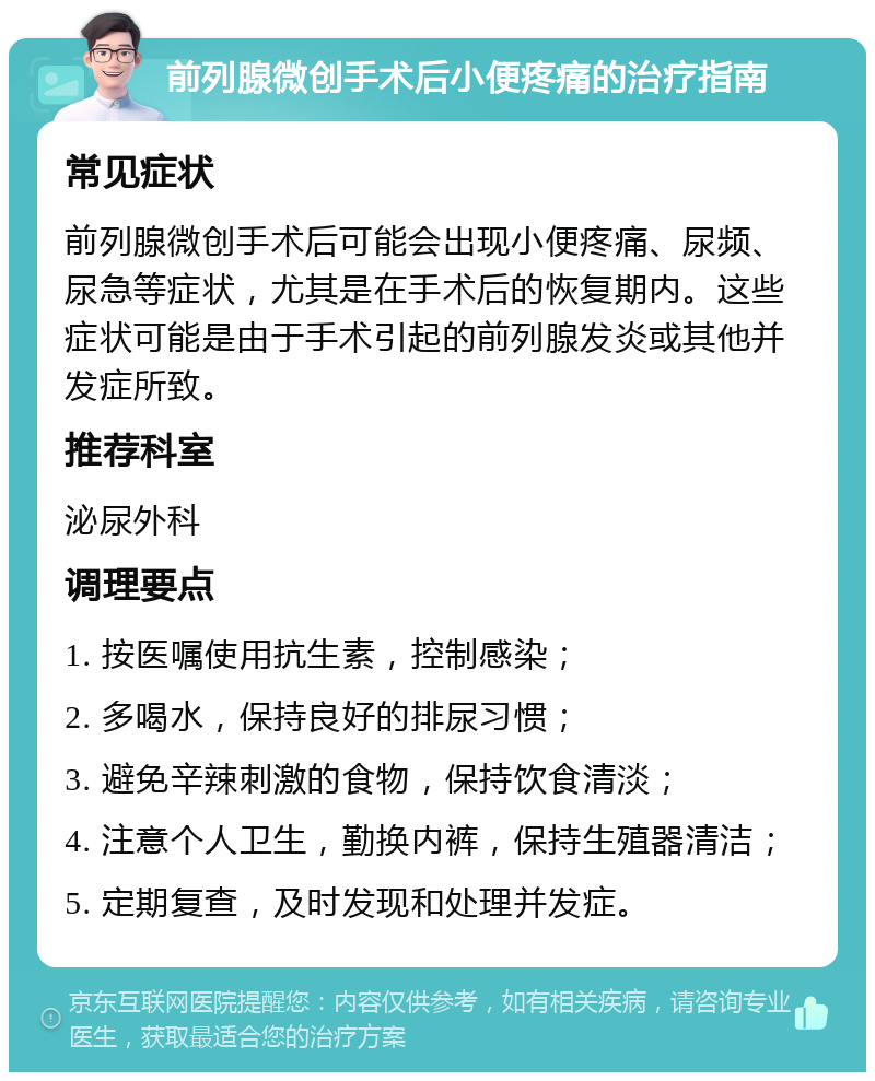 前列腺微创手术后小便疼痛的治疗指南 常见症状 前列腺微创手术后可能会出现小便疼痛、尿频、尿急等症状，尤其是在手术后的恢复期内。这些症状可能是由于手术引起的前列腺发炎或其他并发症所致。 推荐科室 泌尿外科 调理要点 1. 按医嘱使用抗生素，控制感染； 2. 多喝水，保持良好的排尿习惯； 3. 避免辛辣刺激的食物，保持饮食清淡； 4. 注意个人卫生，勤换内裤，保持生殖器清洁； 5. 定期复查，及时发现和处理并发症。