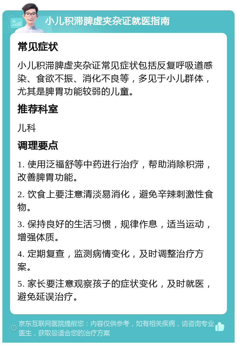 小儿积滞脾虚夹杂证就医指南 常见症状 小儿积滞脾虚夹杂证常见症状包括反复呼吸道感染、食欲不振、消化不良等，多见于小儿群体，尤其是脾胃功能较弱的儿童。 推荐科室 儿科 调理要点 1. 使用泛福舒等中药进行治疗，帮助消除积滞，改善脾胃功能。 2. 饮食上要注意清淡易消化，避免辛辣刺激性食物。 3. 保持良好的生活习惯，规律作息，适当运动，增强体质。 4. 定期复查，监测病情变化，及时调整治疗方案。 5. 家长要注意观察孩子的症状变化，及时就医，避免延误治疗。