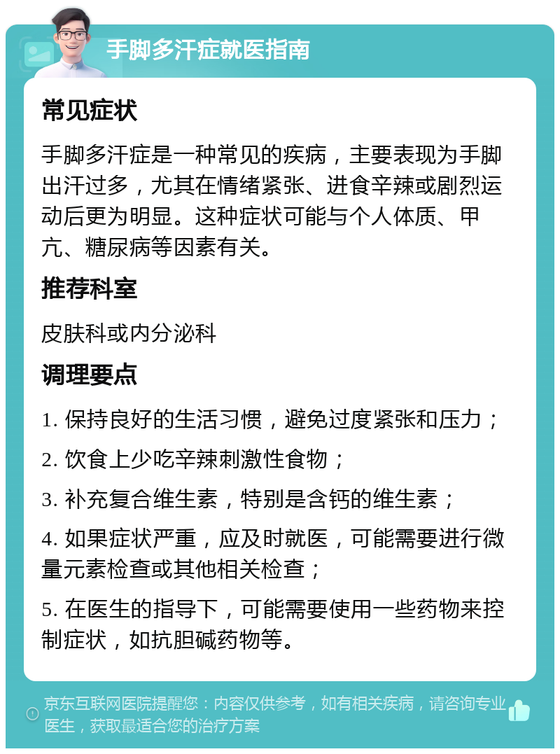 手脚多汗症就医指南 常见症状 手脚多汗症是一种常见的疾病，主要表现为手脚出汗过多，尤其在情绪紧张、进食辛辣或剧烈运动后更为明显。这种症状可能与个人体质、甲亢、糖尿病等因素有关。 推荐科室 皮肤科或内分泌科 调理要点 1. 保持良好的生活习惯，避免过度紧张和压力； 2. 饮食上少吃辛辣刺激性食物； 3. 补充复合维生素，特别是含钙的维生素； 4. 如果症状严重，应及时就医，可能需要进行微量元素检查或其他相关检查； 5. 在医生的指导下，可能需要使用一些药物来控制症状，如抗胆碱药物等。