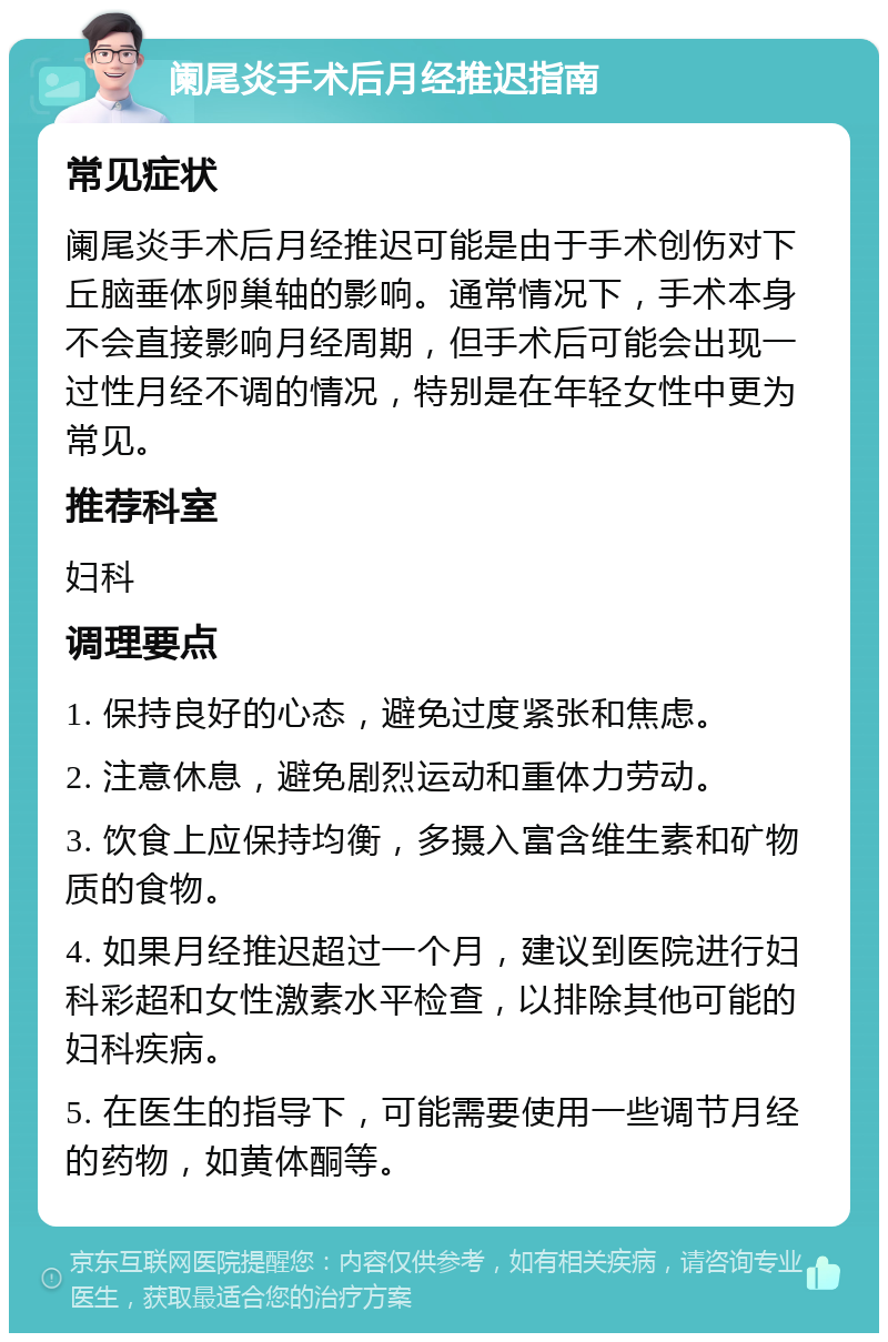 阑尾炎手术后月经推迟指南 常见症状 阑尾炎手术后月经推迟可能是由于手术创伤对下丘脑垂体卵巢轴的影响。通常情况下，手术本身不会直接影响月经周期，但手术后可能会出现一过性月经不调的情况，特别是在年轻女性中更为常见。 推荐科室 妇科 调理要点 1. 保持良好的心态，避免过度紧张和焦虑。 2. 注意休息，避免剧烈运动和重体力劳动。 3. 饮食上应保持均衡，多摄入富含维生素和矿物质的食物。 4. 如果月经推迟超过一个月，建议到医院进行妇科彩超和女性激素水平检查，以排除其他可能的妇科疾病。 5. 在医生的指导下，可能需要使用一些调节月经的药物，如黄体酮等。