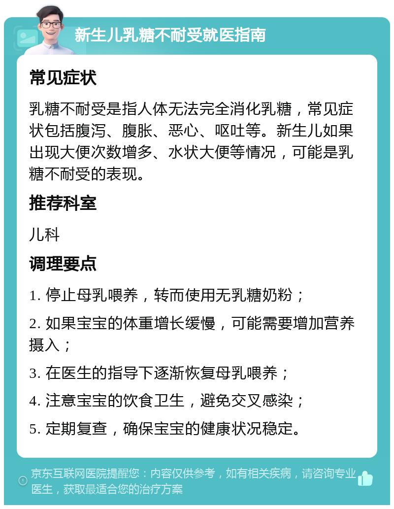 新生儿乳糖不耐受就医指南 常见症状 乳糖不耐受是指人体无法完全消化乳糖，常见症状包括腹泻、腹胀、恶心、呕吐等。新生儿如果出现大便次数增多、水状大便等情况，可能是乳糖不耐受的表现。 推荐科室 儿科 调理要点 1. 停止母乳喂养，转而使用无乳糖奶粉； 2. 如果宝宝的体重增长缓慢，可能需要增加营养摄入； 3. 在医生的指导下逐渐恢复母乳喂养； 4. 注意宝宝的饮食卫生，避免交叉感染； 5. 定期复查，确保宝宝的健康状况稳定。