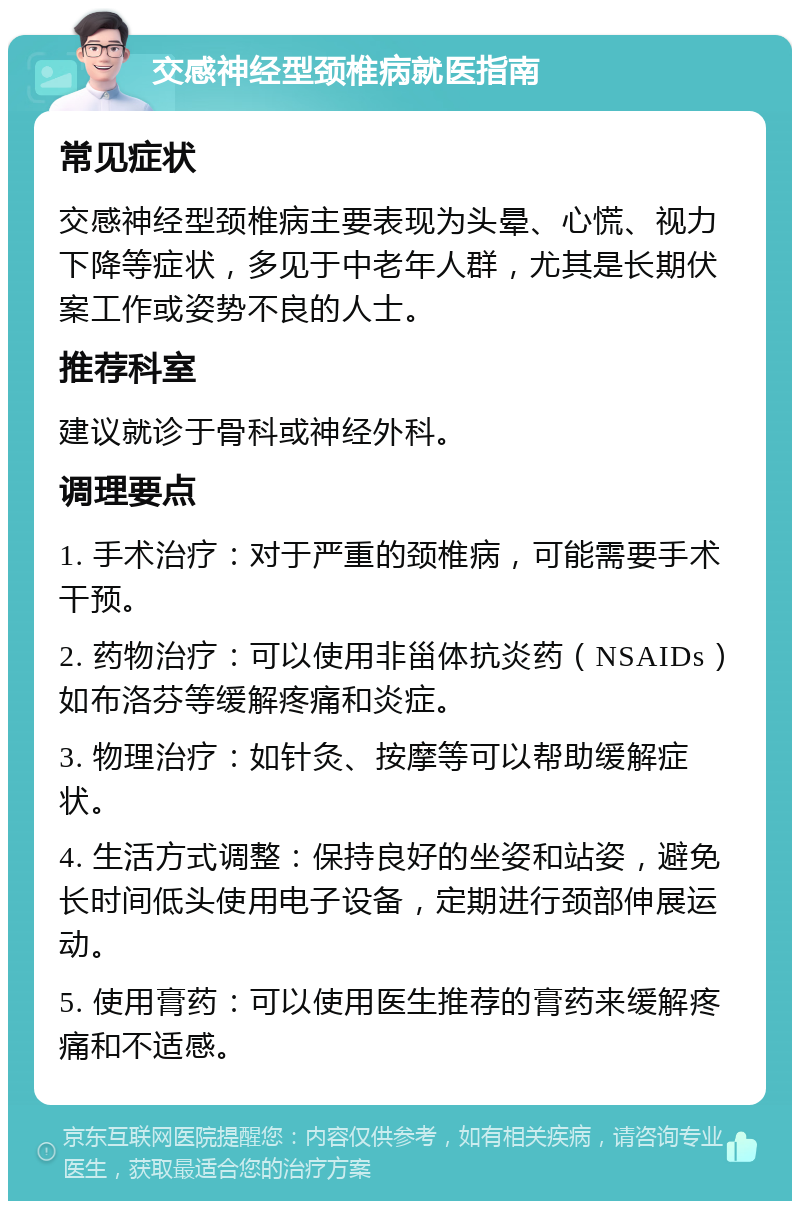 交感神经型颈椎病就医指南 常见症状 交感神经型颈椎病主要表现为头晕、心慌、视力下降等症状，多见于中老年人群，尤其是长期伏案工作或姿势不良的人士。 推荐科室 建议就诊于骨科或神经外科。 调理要点 1. 手术治疗：对于严重的颈椎病，可能需要手术干预。 2. 药物治疗：可以使用非甾体抗炎药（NSAIDs）如布洛芬等缓解疼痛和炎症。 3. 物理治疗：如针灸、按摩等可以帮助缓解症状。 4. 生活方式调整：保持良好的坐姿和站姿，避免长时间低头使用电子设备，定期进行颈部伸展运动。 5. 使用膏药：可以使用医生推荐的膏药来缓解疼痛和不适感。