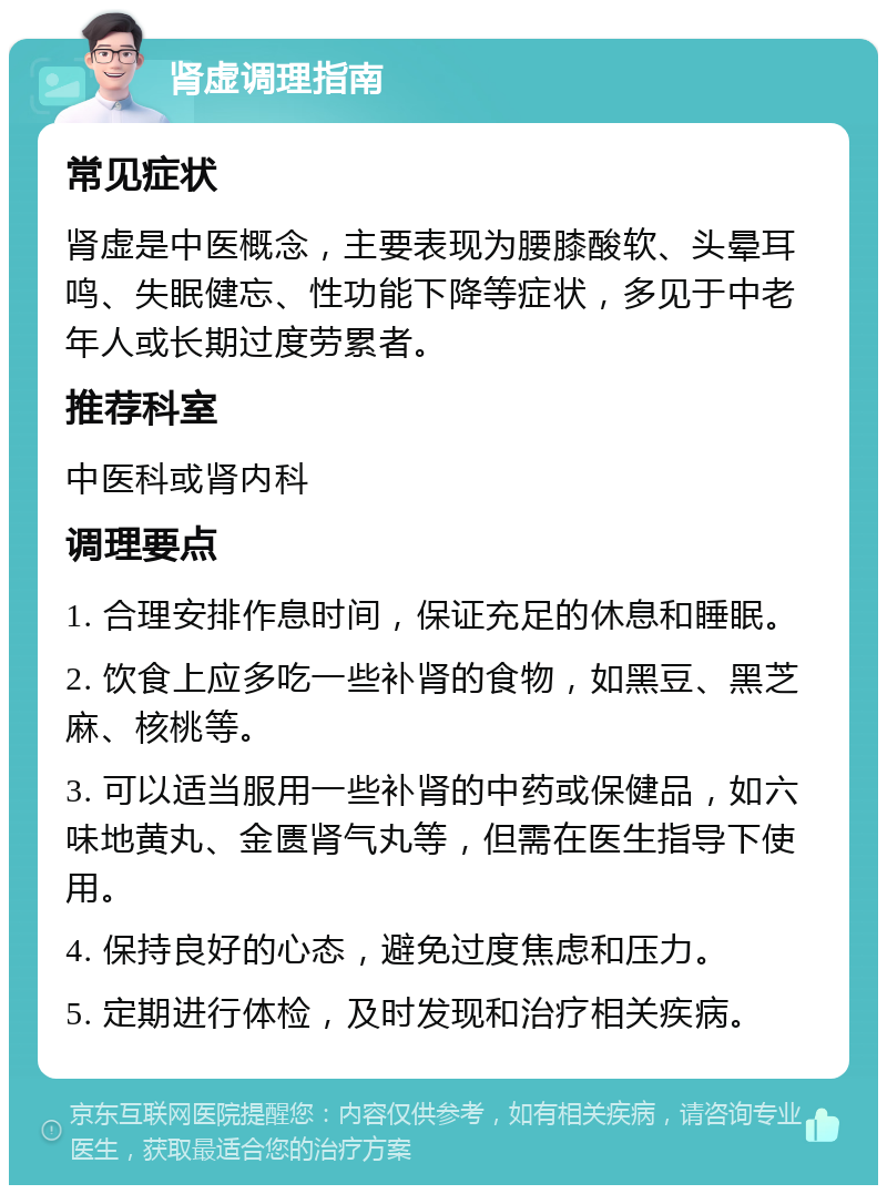 肾虚调理指南 常见症状 肾虚是中医概念，主要表现为腰膝酸软、头晕耳鸣、失眠健忘、性功能下降等症状，多见于中老年人或长期过度劳累者。 推荐科室 中医科或肾内科 调理要点 1. 合理安排作息时间，保证充足的休息和睡眠。 2. 饮食上应多吃一些补肾的食物，如黑豆、黑芝麻、核桃等。 3. 可以适当服用一些补肾的中药或保健品，如六味地黄丸、金匮肾气丸等，但需在医生指导下使用。 4. 保持良好的心态，避免过度焦虑和压力。 5. 定期进行体检，及时发现和治疗相关疾病。