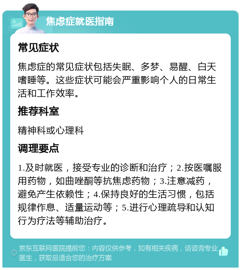 焦虑症就医指南 常见症状 焦虑症的常见症状包括失眠、多梦、易醒、白天嗜睡等。这些症状可能会严重影响个人的日常生活和工作效率。 推荐科室 精神科或心理科 调理要点 1.及时就医，接受专业的诊断和治疗；2.按医嘱服用药物，如曲唑酮等抗焦虑药物；3.注意减药，避免产生依赖性；4.保持良好的生活习惯，包括规律作息、适量运动等；5.进行心理疏导和认知行为疗法等辅助治疗。