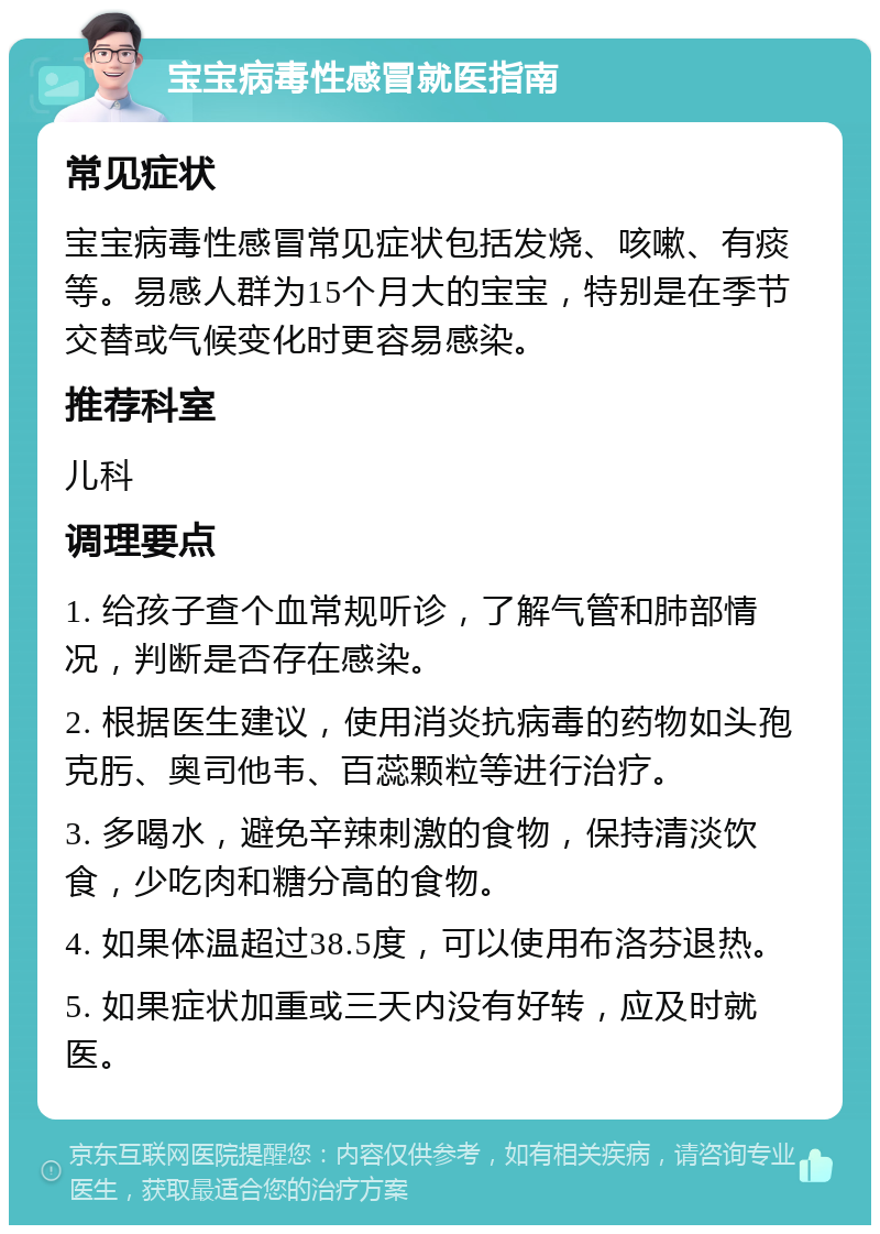 宝宝病毒性感冒就医指南 常见症状 宝宝病毒性感冒常见症状包括发烧、咳嗽、有痰等。易感人群为15个月大的宝宝，特别是在季节交替或气候变化时更容易感染。 推荐科室 儿科 调理要点 1. 给孩子查个血常规听诊，了解气管和肺部情况，判断是否存在感染。 2. 根据医生建议，使用消炎抗病毒的药物如头孢克肟、奥司他韦、百蕊颗粒等进行治疗。 3. 多喝水，避免辛辣刺激的食物，保持清淡饮食，少吃肉和糖分高的食物。 4. 如果体温超过38.5度，可以使用布洛芬退热。 5. 如果症状加重或三天内没有好转，应及时就医。