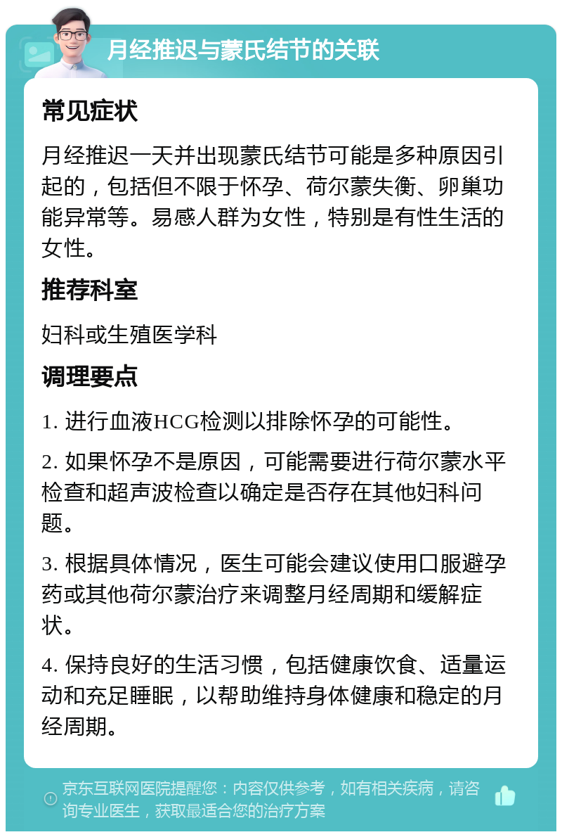 月经推迟与蒙氏结节的关联 常见症状 月经推迟一天并出现蒙氏结节可能是多种原因引起的，包括但不限于怀孕、荷尔蒙失衡、卵巢功能异常等。易感人群为女性，特别是有性生活的女性。 推荐科室 妇科或生殖医学科 调理要点 1. 进行血液HCG检测以排除怀孕的可能性。 2. 如果怀孕不是原因，可能需要进行荷尔蒙水平检查和超声波检查以确定是否存在其他妇科问题。 3. 根据具体情况，医生可能会建议使用口服避孕药或其他荷尔蒙治疗来调整月经周期和缓解症状。 4. 保持良好的生活习惯，包括健康饮食、适量运动和充足睡眠，以帮助维持身体健康和稳定的月经周期。