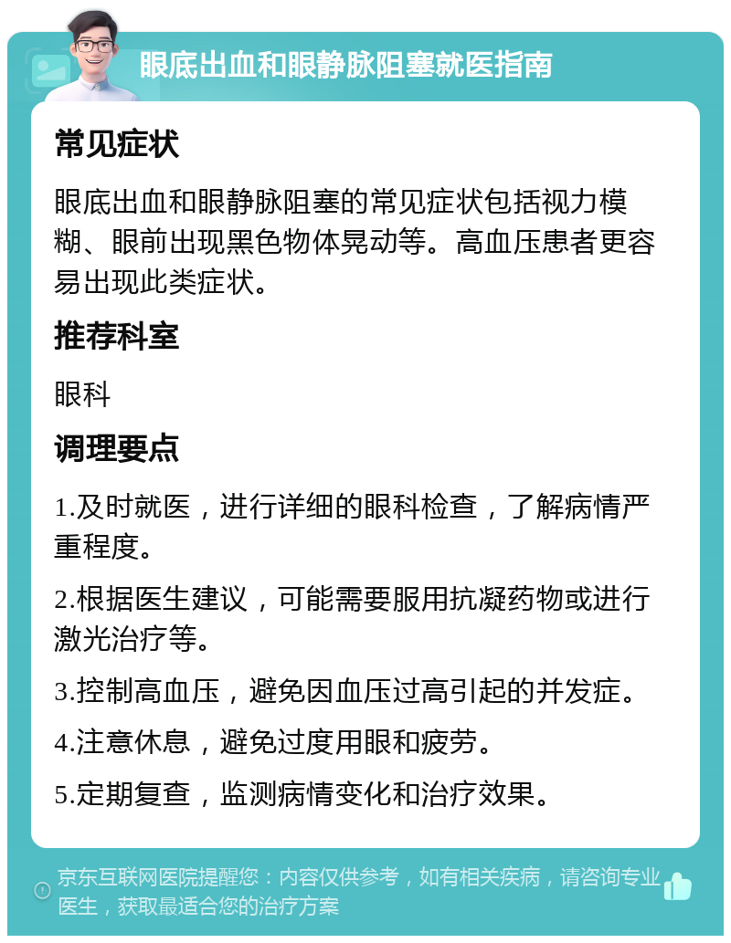 眼底出血和眼静脉阻塞就医指南 常见症状 眼底出血和眼静脉阻塞的常见症状包括视力模糊、眼前出现黑色物体晃动等。高血压患者更容易出现此类症状。 推荐科室 眼科 调理要点 1.及时就医，进行详细的眼科检查，了解病情严重程度。 2.根据医生建议，可能需要服用抗凝药物或进行激光治疗等。 3.控制高血压，避免因血压过高引起的并发症。 4.注意休息，避免过度用眼和疲劳。 5.定期复查，监测病情变化和治疗效果。