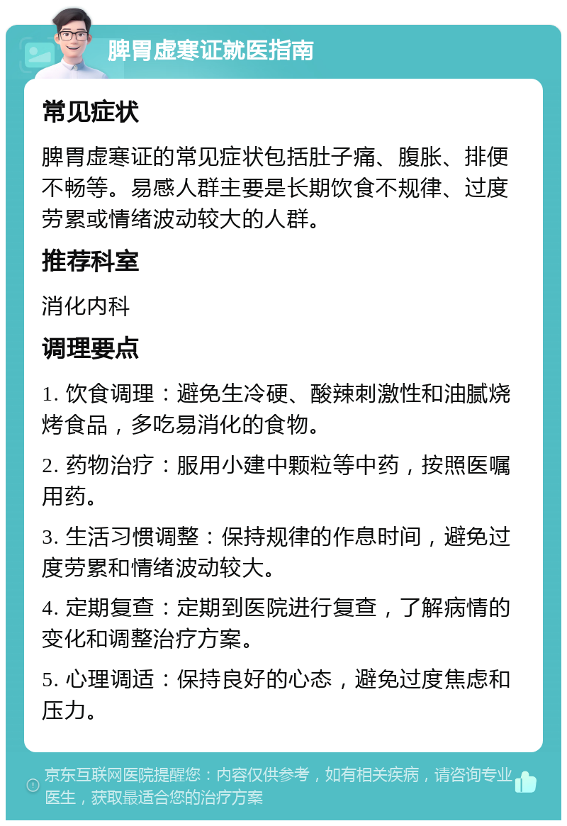 脾胃虚寒证就医指南 常见症状 脾胃虚寒证的常见症状包括肚子痛、腹胀、排便不畅等。易感人群主要是长期饮食不规律、过度劳累或情绪波动较大的人群。 推荐科室 消化内科 调理要点 1. 饮食调理：避免生冷硬、酸辣刺激性和油腻烧烤食品，多吃易消化的食物。 2. 药物治疗：服用小建中颗粒等中药，按照医嘱用药。 3. 生活习惯调整：保持规律的作息时间，避免过度劳累和情绪波动较大。 4. 定期复查：定期到医院进行复查，了解病情的变化和调整治疗方案。 5. 心理调适：保持良好的心态，避免过度焦虑和压力。