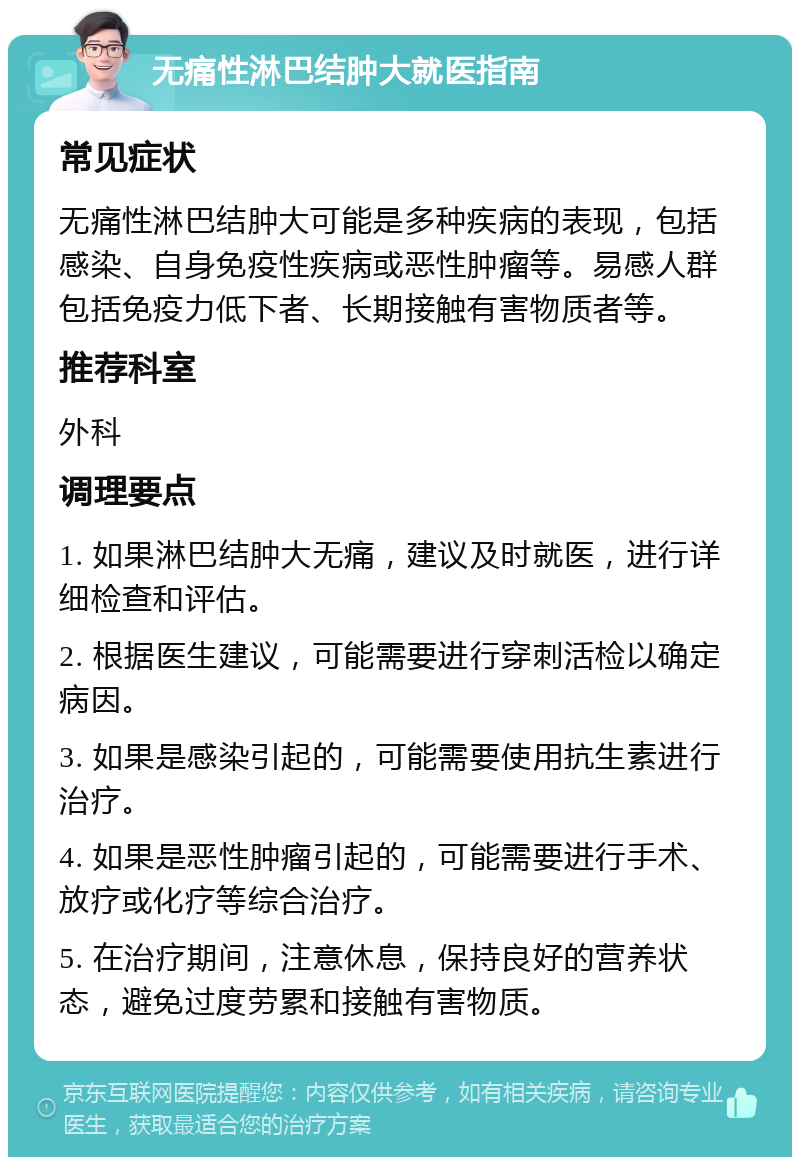 无痛性淋巴结肿大就医指南 常见症状 无痛性淋巴结肿大可能是多种疾病的表现，包括感染、自身免疫性疾病或恶性肿瘤等。易感人群包括免疫力低下者、长期接触有害物质者等。 推荐科室 外科 调理要点 1. 如果淋巴结肿大无痛，建议及时就医，进行详细检查和评估。 2. 根据医生建议，可能需要进行穿刺活检以确定病因。 3. 如果是感染引起的，可能需要使用抗生素进行治疗。 4. 如果是恶性肿瘤引起的，可能需要进行手术、放疗或化疗等综合治疗。 5. 在治疗期间，注意休息，保持良好的营养状态，避免过度劳累和接触有害物质。