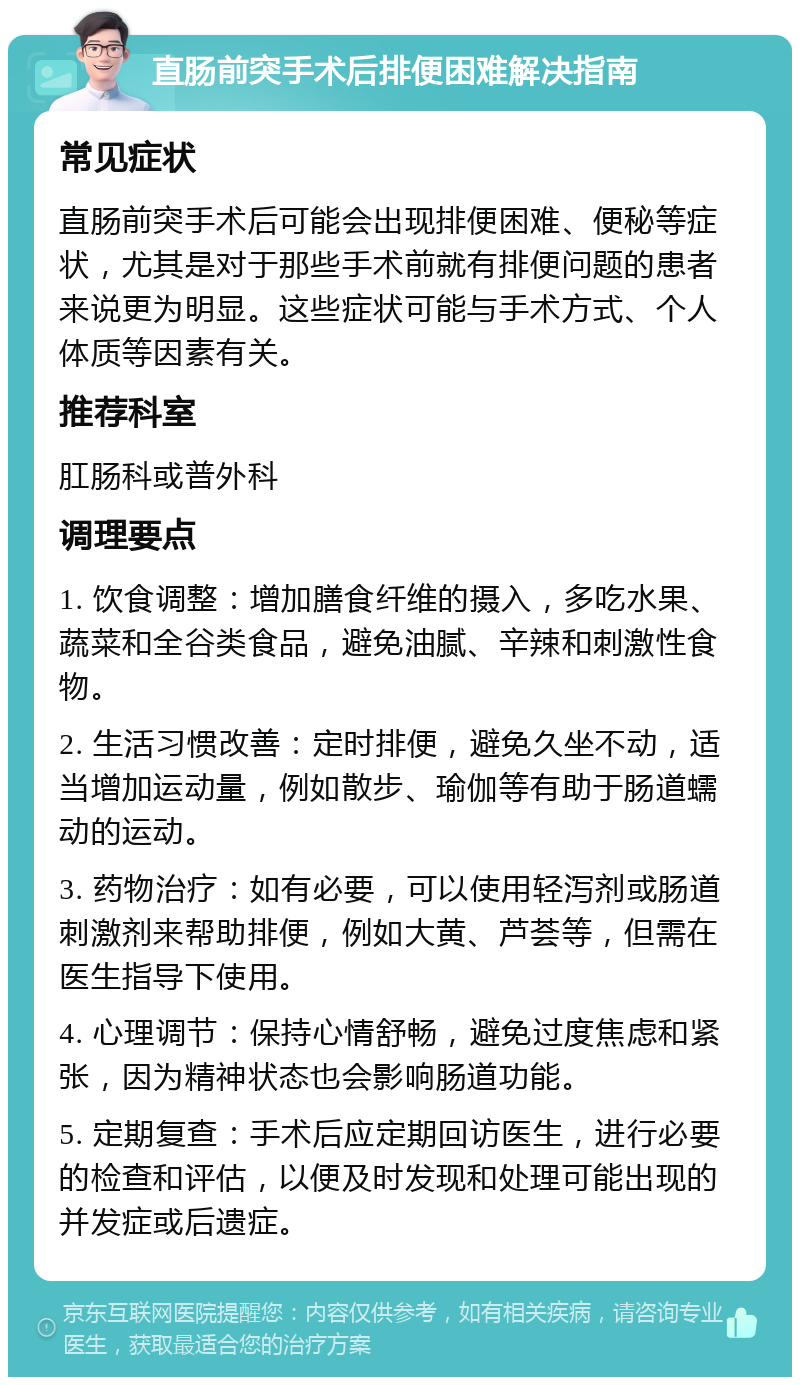 直肠前突手术后排便困难解决指南 常见症状 直肠前突手术后可能会出现排便困难、便秘等症状，尤其是对于那些手术前就有排便问题的患者来说更为明显。这些症状可能与手术方式、个人体质等因素有关。 推荐科室 肛肠科或普外科 调理要点 1. 饮食调整：增加膳食纤维的摄入，多吃水果、蔬菜和全谷类食品，避免油腻、辛辣和刺激性食物。 2. 生活习惯改善：定时排便，避免久坐不动，适当增加运动量，例如散步、瑜伽等有助于肠道蠕动的运动。 3. 药物治疗：如有必要，可以使用轻泻剂或肠道刺激剂来帮助排便，例如大黄、芦荟等，但需在医生指导下使用。 4. 心理调节：保持心情舒畅，避免过度焦虑和紧张，因为精神状态也会影响肠道功能。 5. 定期复查：手术后应定期回访医生，进行必要的检查和评估，以便及时发现和处理可能出现的并发症或后遗症。