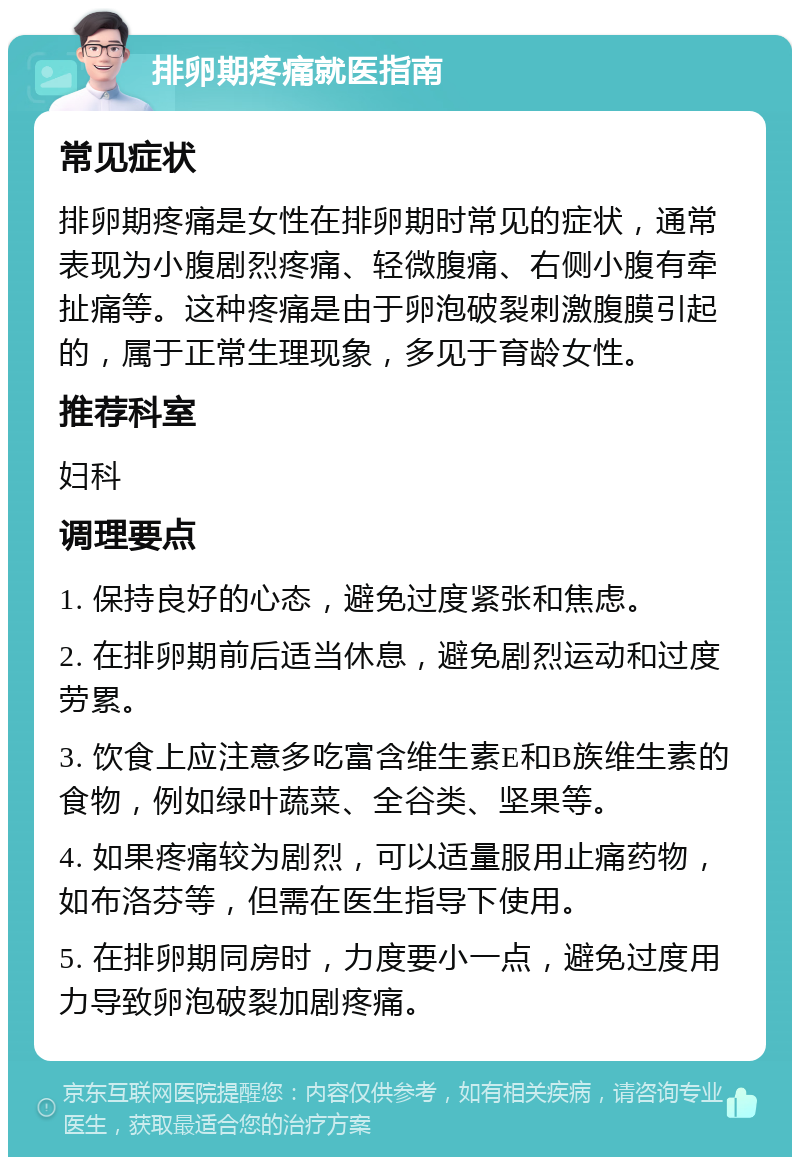 排卵期疼痛就医指南 常见症状 排卵期疼痛是女性在排卵期时常见的症状，通常表现为小腹剧烈疼痛、轻微腹痛、右侧小腹有牵扯痛等。这种疼痛是由于卵泡破裂刺激腹膜引起的，属于正常生理现象，多见于育龄女性。 推荐科室 妇科 调理要点 1. 保持良好的心态，避免过度紧张和焦虑。 2. 在排卵期前后适当休息，避免剧烈运动和过度劳累。 3. 饮食上应注意多吃富含维生素E和B族维生素的食物，例如绿叶蔬菜、全谷类、坚果等。 4. 如果疼痛较为剧烈，可以适量服用止痛药物，如布洛芬等，但需在医生指导下使用。 5. 在排卵期同房时，力度要小一点，避免过度用力导致卵泡破裂加剧疼痛。