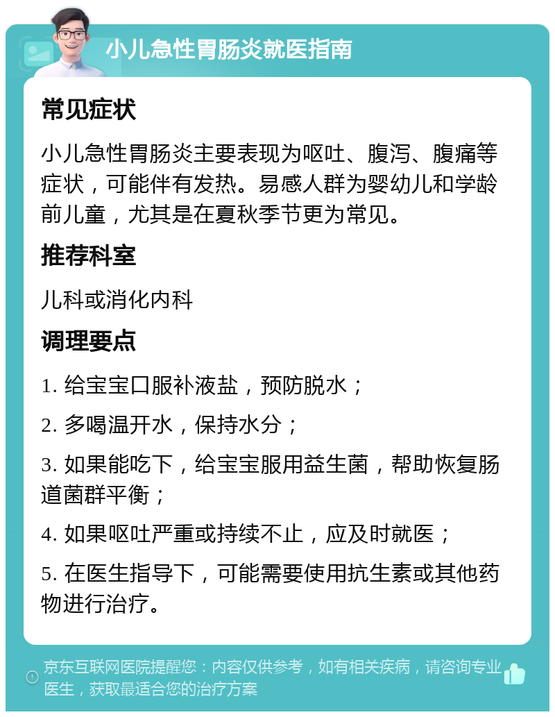 小儿急性胃肠炎就医指南 常见症状 小儿急性胃肠炎主要表现为呕吐、腹泻、腹痛等症状，可能伴有发热。易感人群为婴幼儿和学龄前儿童，尤其是在夏秋季节更为常见。 推荐科室 儿科或消化内科 调理要点 1. 给宝宝口服补液盐，预防脱水； 2. 多喝温开水，保持水分； 3. 如果能吃下，给宝宝服用益生菌，帮助恢复肠道菌群平衡； 4. 如果呕吐严重或持续不止，应及时就医； 5. 在医生指导下，可能需要使用抗生素或其他药物进行治疗。