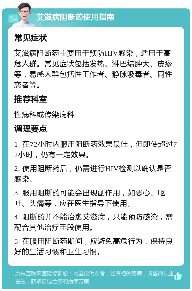 艾滋病阻断药使用指南 常见症状 艾滋病阻断药主要用于预防HIV感染，适用于高危人群。常见症状包括发热、淋巴结肿大、皮疹等，易感人群包括性工作者、静脉吸毒者、同性恋者等。 推荐科室 性病科或传染病科 调理要点 1. 在72小时内服用阻断药效果最佳，但即使超过72小时，仍有一定效果。 2. 使用阻断药后，仍需进行HIV检测以确认是否感染。 3. 服用阻断药可能会出现副作用，如恶心、呕吐、头痛等，应在医生指导下使用。 4. 阻断药并不能治愈艾滋病，只能预防感染，需配合其他治疗手段使用。 5. 在服用阻断药期间，应避免高危行为，保持良好的生活习惯和卫生习惯。