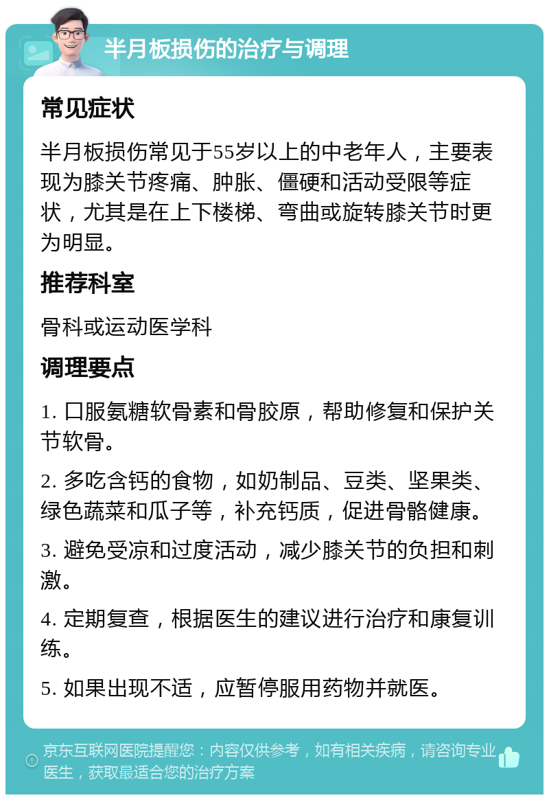 半月板损伤的治疗与调理 常见症状 半月板损伤常见于55岁以上的中老年人，主要表现为膝关节疼痛、肿胀、僵硬和活动受限等症状，尤其是在上下楼梯、弯曲或旋转膝关节时更为明显。 推荐科室 骨科或运动医学科 调理要点 1. 口服氨糖软骨素和骨胶原，帮助修复和保护关节软骨。 2. 多吃含钙的食物，如奶制品、豆类、坚果类、绿色蔬菜和瓜子等，补充钙质，促进骨骼健康。 3. 避免受凉和过度活动，减少膝关节的负担和刺激。 4. 定期复查，根据医生的建议进行治疗和康复训练。 5. 如果出现不适，应暂停服用药物并就医。