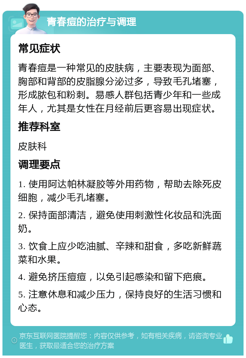 青春痘的治疗与调理 常见症状 青春痘是一种常见的皮肤病，主要表现为面部、胸部和背部的皮脂腺分泌过多，导致毛孔堵塞，形成脓包和粉刺。易感人群包括青少年和一些成年人，尤其是女性在月经前后更容易出现症状。 推荐科室 皮肤科 调理要点 1. 使用阿达帕林凝胶等外用药物，帮助去除死皮细胞，减少毛孔堵塞。 2. 保持面部清洁，避免使用刺激性化妆品和洗面奶。 3. 饮食上应少吃油腻、辛辣和甜食，多吃新鲜蔬菜和水果。 4. 避免挤压痘痘，以免引起感染和留下疤痕。 5. 注意休息和减少压力，保持良好的生活习惯和心态。