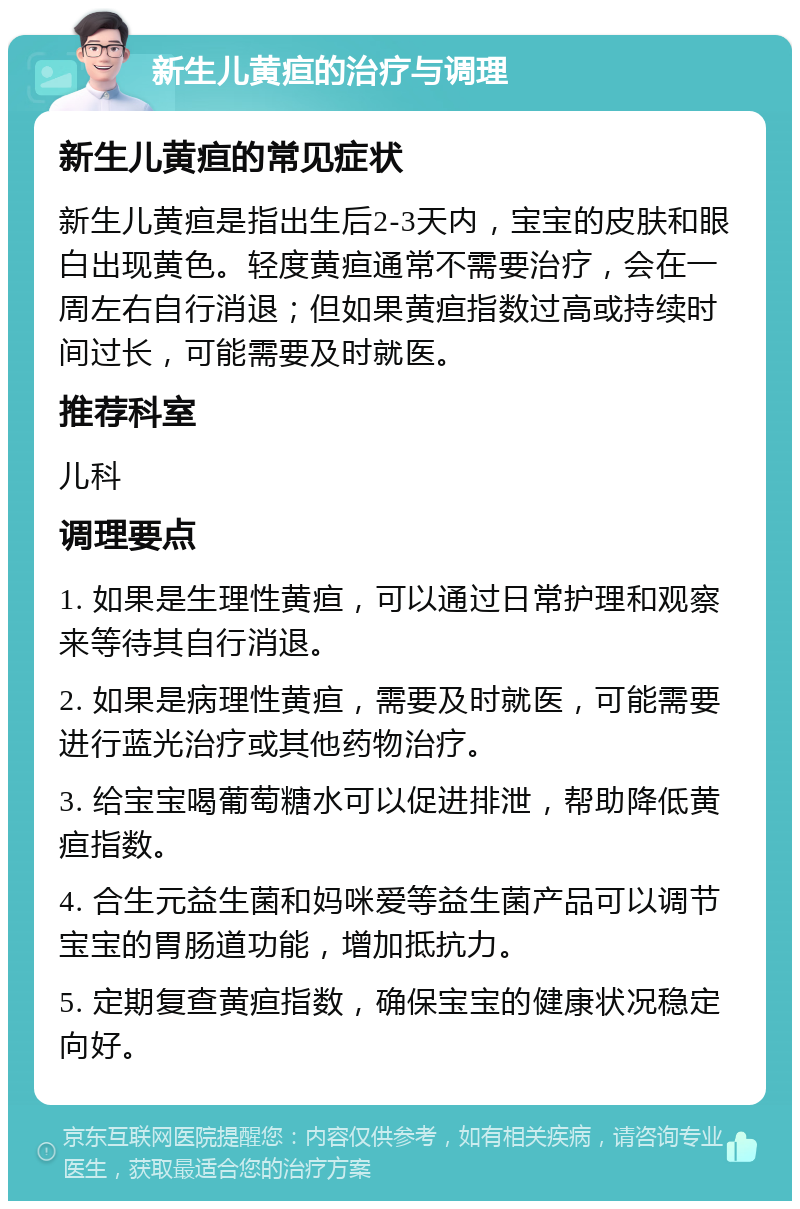 新生儿黄疸的治疗与调理 新生儿黄疸的常见症状 新生儿黄疸是指出生后2-3天内，宝宝的皮肤和眼白出现黄色。轻度黄疸通常不需要治疗，会在一周左右自行消退；但如果黄疸指数过高或持续时间过长，可能需要及时就医。 推荐科室 儿科 调理要点 1. 如果是生理性黄疸，可以通过日常护理和观察来等待其自行消退。 2. 如果是病理性黄疸，需要及时就医，可能需要进行蓝光治疗或其他药物治疗。 3. 给宝宝喝葡萄糖水可以促进排泄，帮助降低黄疸指数。 4. 合生元益生菌和妈咪爱等益生菌产品可以调节宝宝的胃肠道功能，增加抵抗力。 5. 定期复查黄疸指数，确保宝宝的健康状况稳定向好。