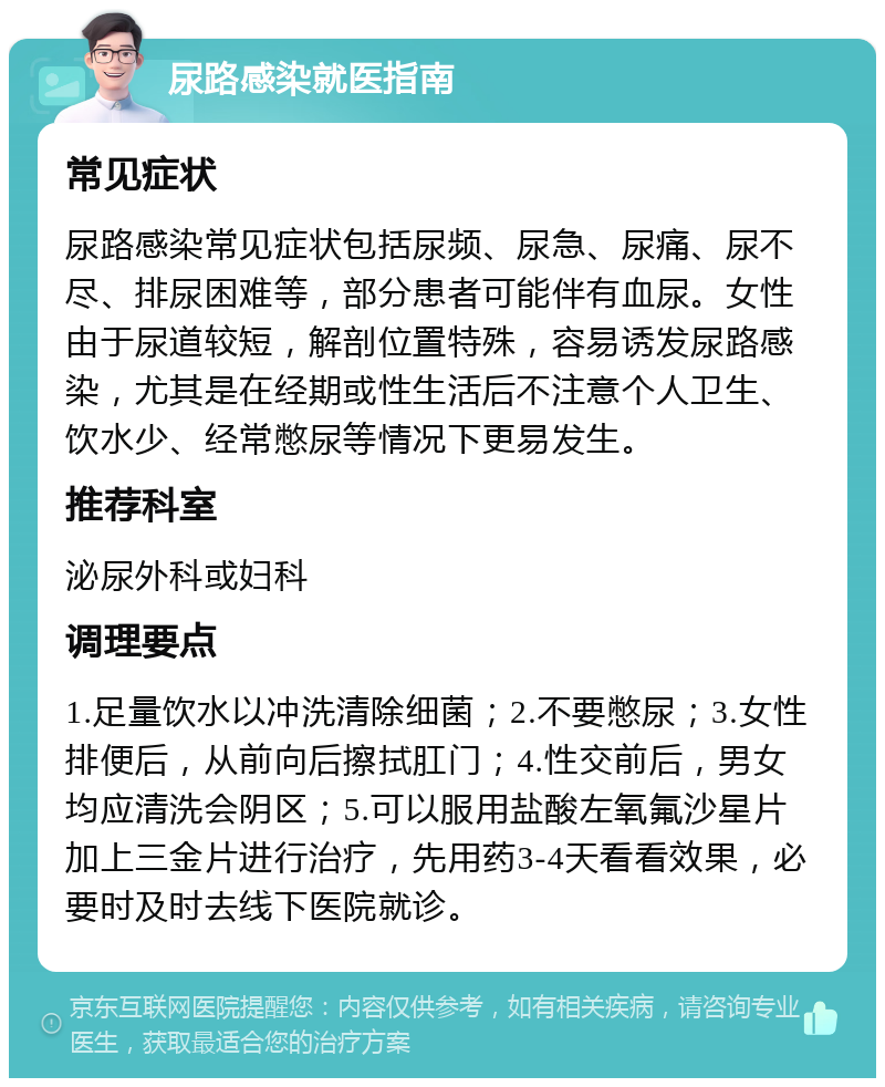 尿路感染就医指南 常见症状 尿路感染常见症状包括尿频、尿急、尿痛、尿不尽、排尿困难等，部分患者可能伴有血尿。女性由于尿道较短，解剖位置特殊，容易诱发尿路感染，尤其是在经期或性生活后不注意个人卫生、饮水少、经常憋尿等情况下更易发生。 推荐科室 泌尿外科或妇科 调理要点 1.足量饮水以冲洗清除细菌；2.不要憋尿；3.女性排便后，从前向后擦拭肛门；4.性交前后，男女均应清洗会阴区；5.可以服用盐酸左氧氟沙星片加上三金片进行治疗，先用药3-4天看看效果，必要时及时去线下医院就诊。