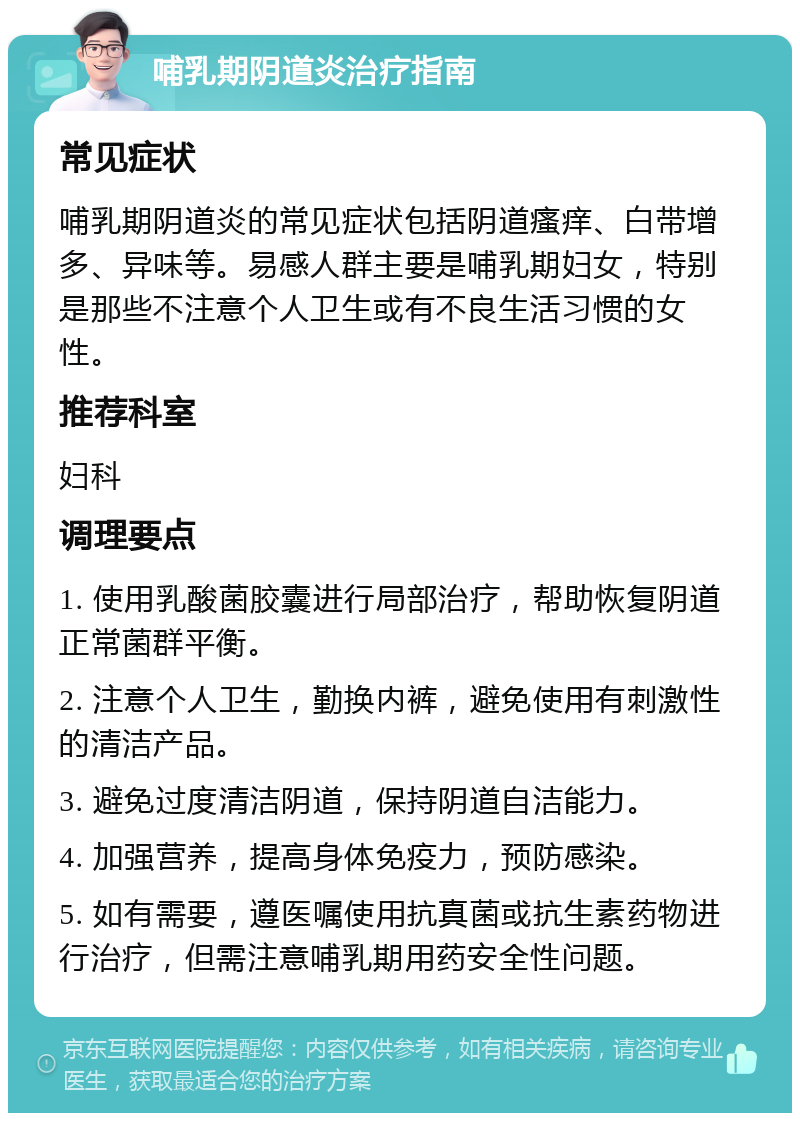 哺乳期阴道炎治疗指南 常见症状 哺乳期阴道炎的常见症状包括阴道瘙痒、白带增多、异味等。易感人群主要是哺乳期妇女，特别是那些不注意个人卫生或有不良生活习惯的女性。 推荐科室 妇科 调理要点 1. 使用乳酸菌胶囊进行局部治疗，帮助恢复阴道正常菌群平衡。 2. 注意个人卫生，勤换内裤，避免使用有刺激性的清洁产品。 3. 避免过度清洁阴道，保持阴道自洁能力。 4. 加强营养，提高身体免疫力，预防感染。 5. 如有需要，遵医嘱使用抗真菌或抗生素药物进行治疗，但需注意哺乳期用药安全性问题。