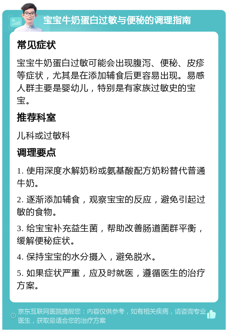 宝宝牛奶蛋白过敏与便秘的调理指南 常见症状 宝宝牛奶蛋白过敏可能会出现腹泻、便秘、皮疹等症状，尤其是在添加辅食后更容易出现。易感人群主要是婴幼儿，特别是有家族过敏史的宝宝。 推荐科室 儿科或过敏科 调理要点 1. 使用深度水解奶粉或氨基酸配方奶粉替代普通牛奶。 2. 逐渐添加辅食，观察宝宝的反应，避免引起过敏的食物。 3. 给宝宝补充益生菌，帮助改善肠道菌群平衡，缓解便秘症状。 4. 保持宝宝的水分摄入，避免脱水。 5. 如果症状严重，应及时就医，遵循医生的治疗方案。