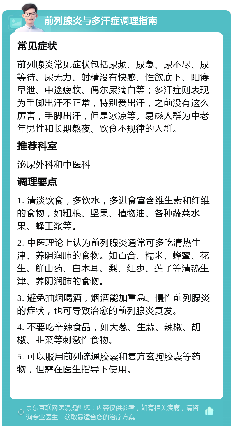 前列腺炎与多汗症调理指南 常见症状 前列腺炎常见症状包括尿频、尿急、尿不尽、尿等待、尿无力、射精没有快感、性欲底下、阳痿早泄、中途疲软、偶尔尿滴白等；多汗症则表现为手脚出汗不正常，特别爱出汗，之前没有这么厉害，手脚出汗，但是冰凉等。易感人群为中老年男性和长期熬夜、饮食不规律的人群。 推荐科室 泌尿外科和中医科 调理要点 1. 清淡饮食，多饮水，多进食富含维生素和纤维的食物，如粗粮、坚果、植物油、各种蔬菜水果、蜂王浆等。 2. 中医理论上认为前列腺炎通常可多吃清热生津、养阴润肺的食物。如百合、糯米、蜂蜜、花生、鲜山药、白木耳、梨、红枣、莲子等清热生津、养阴润肺的食物。 3. 避免抽烟喝酒，烟酒能加重急、慢性前列腺炎的症状，也可导致治愈的前列腺炎复发。 4. 不要吃辛辣食品，如大葱、生蒜、辣椒、胡椒、韭菜等刺激性食物。 5. 可以服用前列疏通胶囊和复方玄驹胶囊等药物，但需在医生指导下使用。