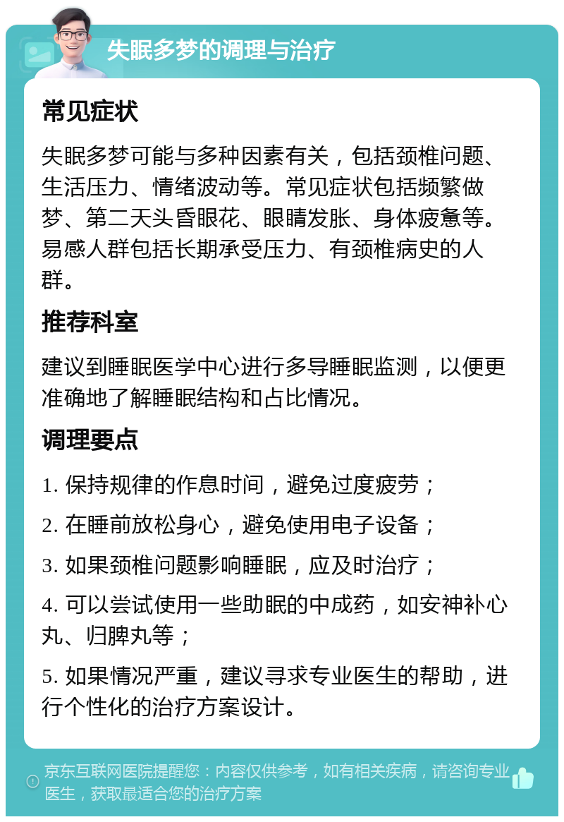 失眠多梦的调理与治疗 常见症状 失眠多梦可能与多种因素有关，包括颈椎问题、生活压力、情绪波动等。常见症状包括频繁做梦、第二天头昏眼花、眼睛发胀、身体疲惫等。易感人群包括长期承受压力、有颈椎病史的人群。 推荐科室 建议到睡眠医学中心进行多导睡眠监测，以便更准确地了解睡眠结构和占比情况。 调理要点 1. 保持规律的作息时间，避免过度疲劳； 2. 在睡前放松身心，避免使用电子设备； 3. 如果颈椎问题影响睡眠，应及时治疗； 4. 可以尝试使用一些助眠的中成药，如安神补心丸、归脾丸等； 5. 如果情况严重，建议寻求专业医生的帮助，进行个性化的治疗方案设计。