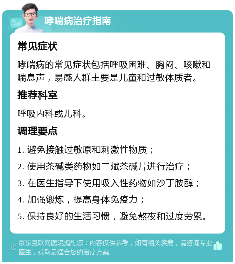 哮喘病治疗指南 常见症状 哮喘病的常见症状包括呼吸困难、胸闷、咳嗽和喘息声，易感人群主要是儿童和过敏体质者。 推荐科室 呼吸内科或儿科。 调理要点 1. 避免接触过敏原和刺激性物质； 2. 使用茶碱类药物如二斌茶碱片进行治疗； 3. 在医生指导下使用吸入性药物如沙丁胺醇； 4. 加强锻炼，提高身体免疫力； 5. 保持良好的生活习惯，避免熬夜和过度劳累。