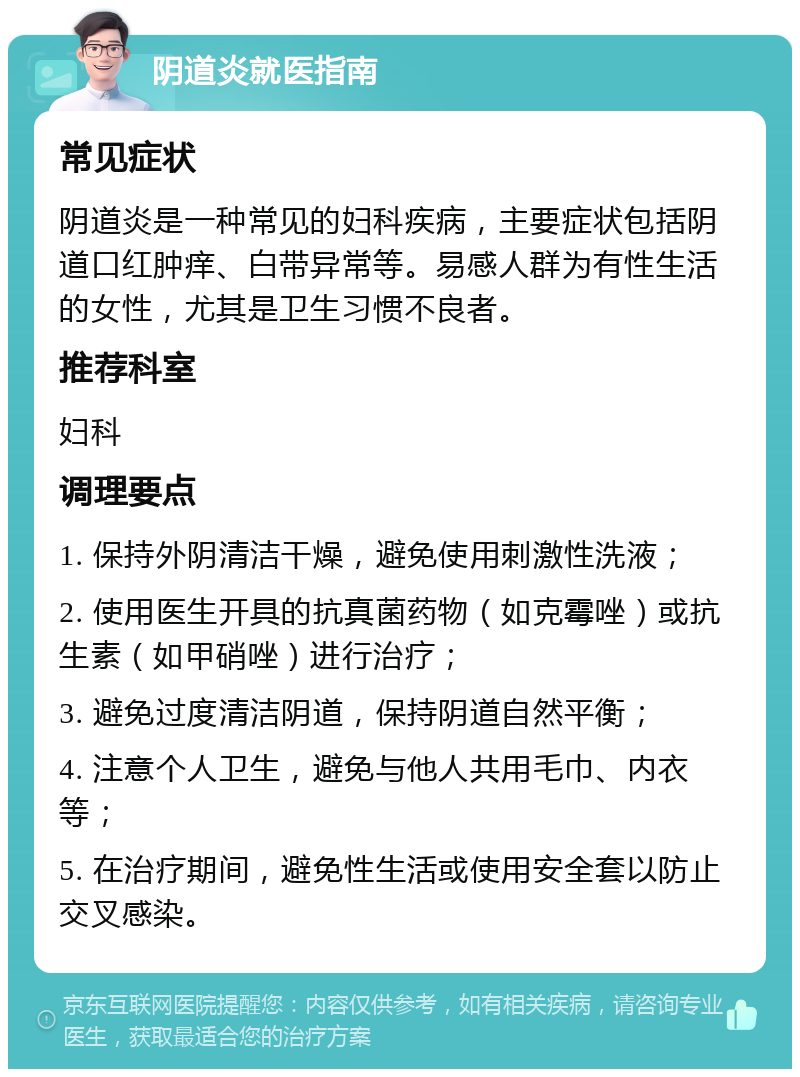 阴道炎就医指南 常见症状 阴道炎是一种常见的妇科疾病，主要症状包括阴道口红肿痒、白带异常等。易感人群为有性生活的女性，尤其是卫生习惯不良者。 推荐科室 妇科 调理要点 1. 保持外阴清洁干燥，避免使用刺激性洗液； 2. 使用医生开具的抗真菌药物（如克霉唑）或抗生素（如甲硝唑）进行治疗； 3. 避免过度清洁阴道，保持阴道自然平衡； 4. 注意个人卫生，避免与他人共用毛巾、内衣等； 5. 在治疗期间，避免性生活或使用安全套以防止交叉感染。