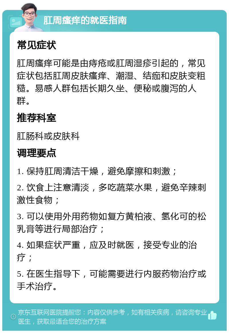 肛周瘙痒的就医指南 常见症状 肛周瘙痒可能是由痔疮或肛周湿疹引起的，常见症状包括肛周皮肤瘙痒、潮湿、结痂和皮肤变粗糙。易感人群包括长期久坐、便秘或腹泻的人群。 推荐科室 肛肠科或皮肤科 调理要点 1. 保持肛周清洁干燥，避免摩擦和刺激； 2. 饮食上注意清淡，多吃蔬菜水果，避免辛辣刺激性食物； 3. 可以使用外用药物如复方黄柏液、氢化可的松乳膏等进行局部治疗； 4. 如果症状严重，应及时就医，接受专业的治疗； 5. 在医生指导下，可能需要进行内服药物治疗或手术治疗。