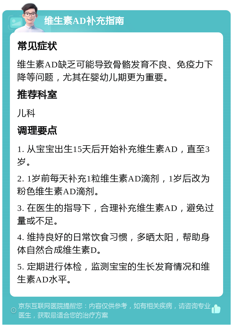 维生素AD补充指南 常见症状 维生素AD缺乏可能导致骨骼发育不良、免疫力下降等问题，尤其在婴幼儿期更为重要。 推荐科室 儿科 调理要点 1. 从宝宝出生15天后开始补充维生素AD，直至3岁。 2. 1岁前每天补充1粒维生素AD滴剂，1岁后改为粉色维生素AD滴剂。 3. 在医生的指导下，合理补充维生素AD，避免过量或不足。 4. 维持良好的日常饮食习惯，多晒太阳，帮助身体自然合成维生素D。 5. 定期进行体检，监测宝宝的生长发育情况和维生素AD水平。