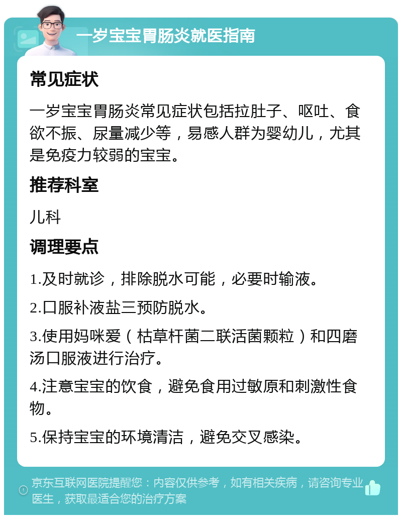 一岁宝宝胃肠炎就医指南 常见症状 一岁宝宝胃肠炎常见症状包括拉肚子、呕吐、食欲不振、尿量减少等，易感人群为婴幼儿，尤其是免疫力较弱的宝宝。 推荐科室 儿科 调理要点 1.及时就诊，排除脱水可能，必要时输液。 2.口服补液盐三预防脱水。 3.使用妈咪爱（枯草杆菌二联活菌颗粒）和四磨汤口服液进行治疗。 4.注意宝宝的饮食，避免食用过敏原和刺激性食物。 5.保持宝宝的环境清洁，避免交叉感染。