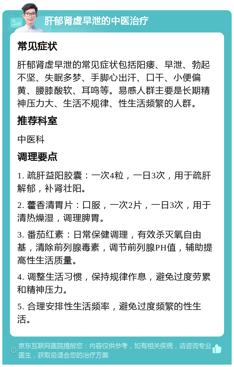 肝郁肾虚早泄的中医治疗 常见症状 肝郁肾虚早泄的常见症状包括阳痿、早泄、勃起不坚、失眠多梦、手脚心出汗、口干、小便偏黄、腰膝酸软、耳鸣等。易感人群主要是长期精神压力大、生活不规律、性生活频繁的人群。 推荐科室 中医科 调理要点 1. 疏肝益阳胶囊：一次4粒，一日3次，用于疏肝解郁，补肾壮阳。 2. 藿香清胃片：口服，一次2片，一日3次，用于清热燥湿，调理脾胃。 3. 番茄红素：日常保健调理，有效杀灭氧自由基，清除前列腺毒素，调节前列腺PH值，辅助提高性生活质量。 4. 调整生活习惯，保持规律作息，避免过度劳累和精神压力。 5. 合理安排性生活频率，避免过度频繁的性生活。