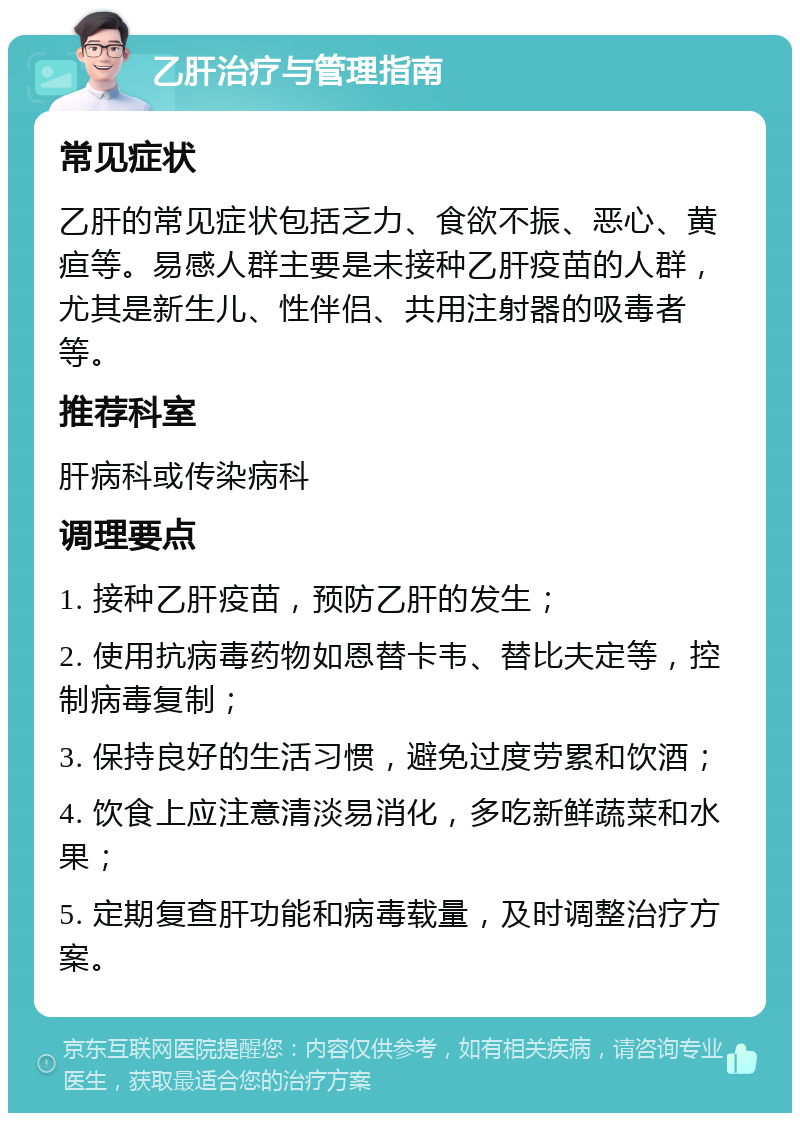 乙肝治疗与管理指南 常见症状 乙肝的常见症状包括乏力、食欲不振、恶心、黄疸等。易感人群主要是未接种乙肝疫苗的人群，尤其是新生儿、性伴侣、共用注射器的吸毒者等。 推荐科室 肝病科或传染病科 调理要点 1. 接种乙肝疫苗，预防乙肝的发生； 2. 使用抗病毒药物如恩替卡韦、替比夫定等，控制病毒复制； 3. 保持良好的生活习惯，避免过度劳累和饮酒； 4. 饮食上应注意清淡易消化，多吃新鲜蔬菜和水果； 5. 定期复查肝功能和病毒载量，及时调整治疗方案。