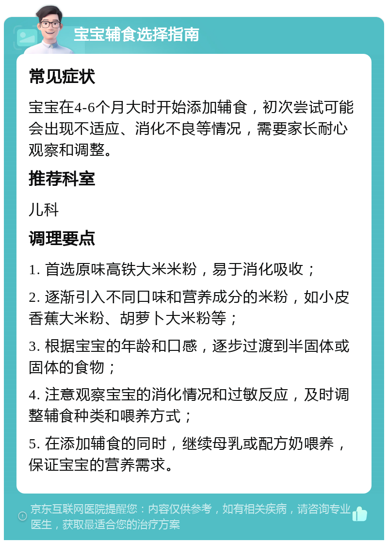 宝宝辅食选择指南 常见症状 宝宝在4-6个月大时开始添加辅食，初次尝试可能会出现不适应、消化不良等情况，需要家长耐心观察和调整。 推荐科室 儿科 调理要点 1. 首选原味高铁大米米粉，易于消化吸收； 2. 逐渐引入不同口味和营养成分的米粉，如小皮香蕉大米粉、胡萝卜大米粉等； 3. 根据宝宝的年龄和口感，逐步过渡到半固体或固体的食物； 4. 注意观察宝宝的消化情况和过敏反应，及时调整辅食种类和喂养方式； 5. 在添加辅食的同时，继续母乳或配方奶喂养，保证宝宝的营养需求。