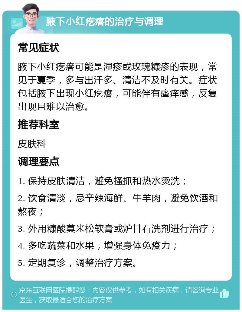 腋下小红疙瘩的治疗与调理 常见症状 腋下小红疙瘩可能是湿疹或玫瑰糠疹的表现，常见于夏季，多与出汗多、清洁不及时有关。症状包括腋下出现小红疙瘩，可能伴有瘙痒感，反复出现且难以治愈。 推荐科室 皮肤科 调理要点 1. 保持皮肤清洁，避免搔抓和热水烫洗； 2. 饮食清淡，忌辛辣海鲜、牛羊肉，避免饮酒和熬夜； 3. 外用糠酸莫米松软膏或炉甘石洗剂进行治疗； 4. 多吃蔬菜和水果，增强身体免疫力； 5. 定期复诊，调整治疗方案。