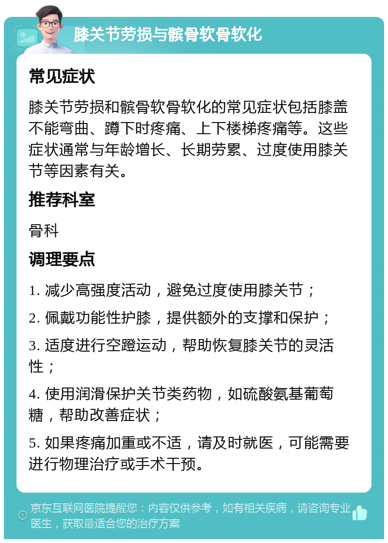 膝关节劳损与髌骨软骨软化 常见症状 膝关节劳损和髌骨软骨软化的常见症状包括膝盖不能弯曲、蹲下时疼痛、上下楼梯疼痛等。这些症状通常与年龄增长、长期劳累、过度使用膝关节等因素有关。 推荐科室 骨科 调理要点 1. 减少高强度活动，避免过度使用膝关节； 2. 佩戴功能性护膝，提供额外的支撑和保护； 3. 适度进行空蹬运动，帮助恢复膝关节的灵活性； 4. 使用润滑保护关节类药物，如硫酸氨基葡萄糖，帮助改善症状； 5. 如果疼痛加重或不适，请及时就医，可能需要进行物理治疗或手术干预。