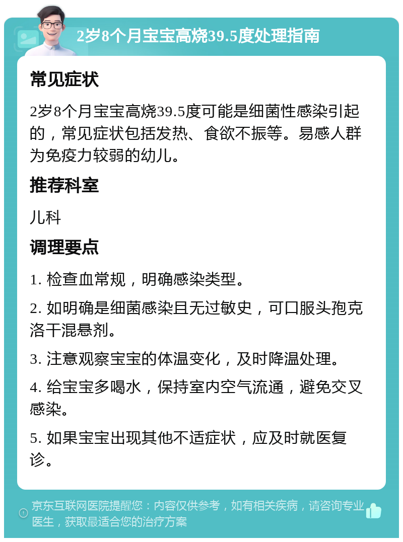 2岁8个月宝宝高烧39.5度处理指南 常见症状 2岁8个月宝宝高烧39.5度可能是细菌性感染引起的，常见症状包括发热、食欲不振等。易感人群为免疫力较弱的幼儿。 推荐科室 儿科 调理要点 1. 检查血常规，明确感染类型。 2. 如明确是细菌感染且无过敏史，可口服头孢克洛干混悬剂。 3. 注意观察宝宝的体温变化，及时降温处理。 4. 给宝宝多喝水，保持室内空气流通，避免交叉感染。 5. 如果宝宝出现其他不适症状，应及时就医复诊。