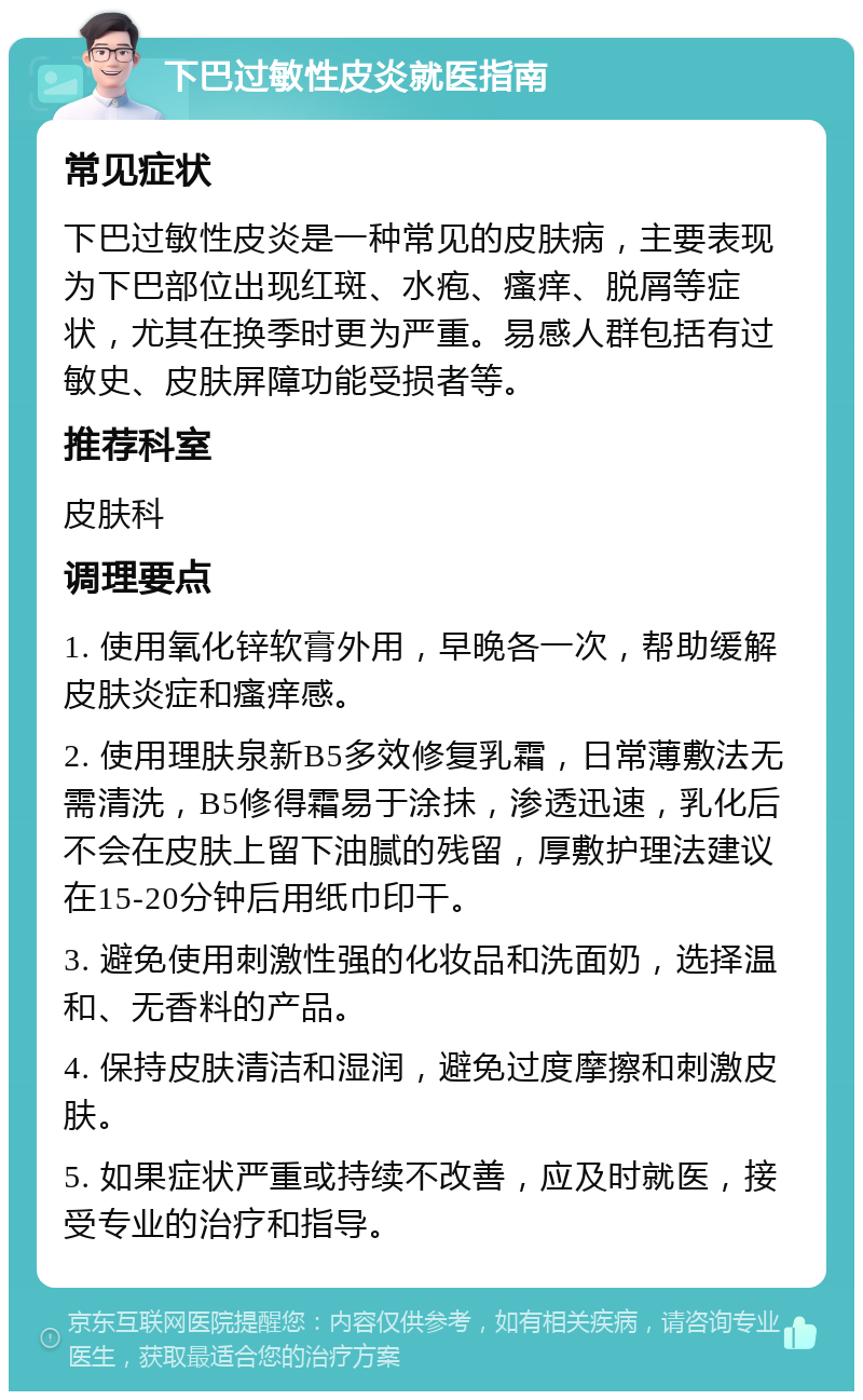 下巴过敏性皮炎就医指南 常见症状 下巴过敏性皮炎是一种常见的皮肤病，主要表现为下巴部位出现红斑、水疱、瘙痒、脱屑等症状，尤其在换季时更为严重。易感人群包括有过敏史、皮肤屏障功能受损者等。 推荐科室 皮肤科 调理要点 1. 使用氧化锌软膏外用，早晚各一次，帮助缓解皮肤炎症和瘙痒感。 2. 使用理肤泉新B5多效修复乳霜，日常薄敷法无需清洗，B5修得霜易于涂抺，渗透迅速，乳化后不会在皮肤上留下油腻的残留，厚敷护理法建议在15-20分钟后用纸巾印干。 3. 避免使用刺激性强的化妆品和洗面奶，选择温和、无香料的产品。 4. 保持皮肤清洁和湿润，避免过度摩擦和刺激皮肤。 5. 如果症状严重或持续不改善，应及时就医，接受专业的治疗和指导。