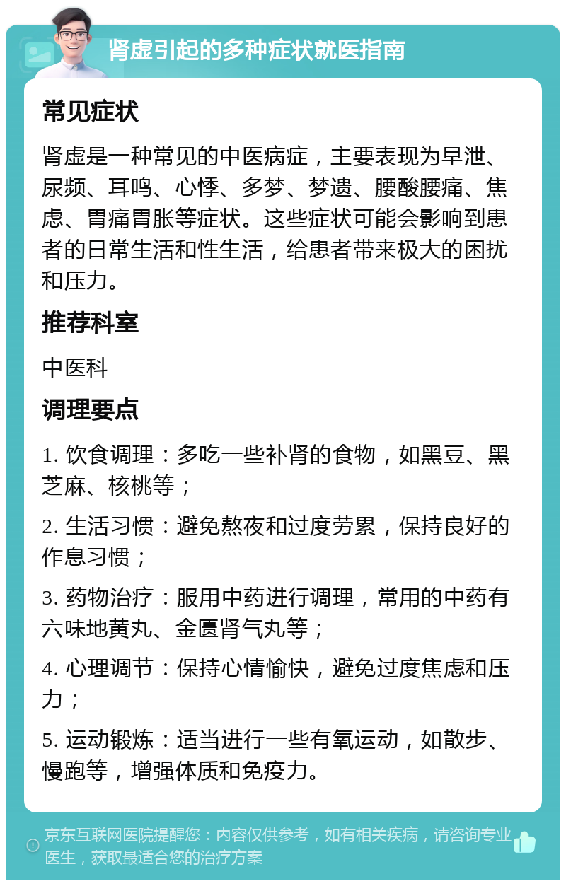 肾虚引起的多种症状就医指南 常见症状 肾虚是一种常见的中医病症，主要表现为早泄、尿频、耳鸣、心悸、多梦、梦遗、腰酸腰痛、焦虑、胃痛胃胀等症状。这些症状可能会影响到患者的日常生活和性生活，给患者带来极大的困扰和压力。 推荐科室 中医科 调理要点 1. 饮食调理：多吃一些补肾的食物，如黑豆、黑芝麻、核桃等； 2. 生活习惯：避免熬夜和过度劳累，保持良好的作息习惯； 3. 药物治疗：服用中药进行调理，常用的中药有六味地黄丸、金匮肾气丸等； 4. 心理调节：保持心情愉快，避免过度焦虑和压力； 5. 运动锻炼：适当进行一些有氧运动，如散步、慢跑等，增强体质和免疫力。