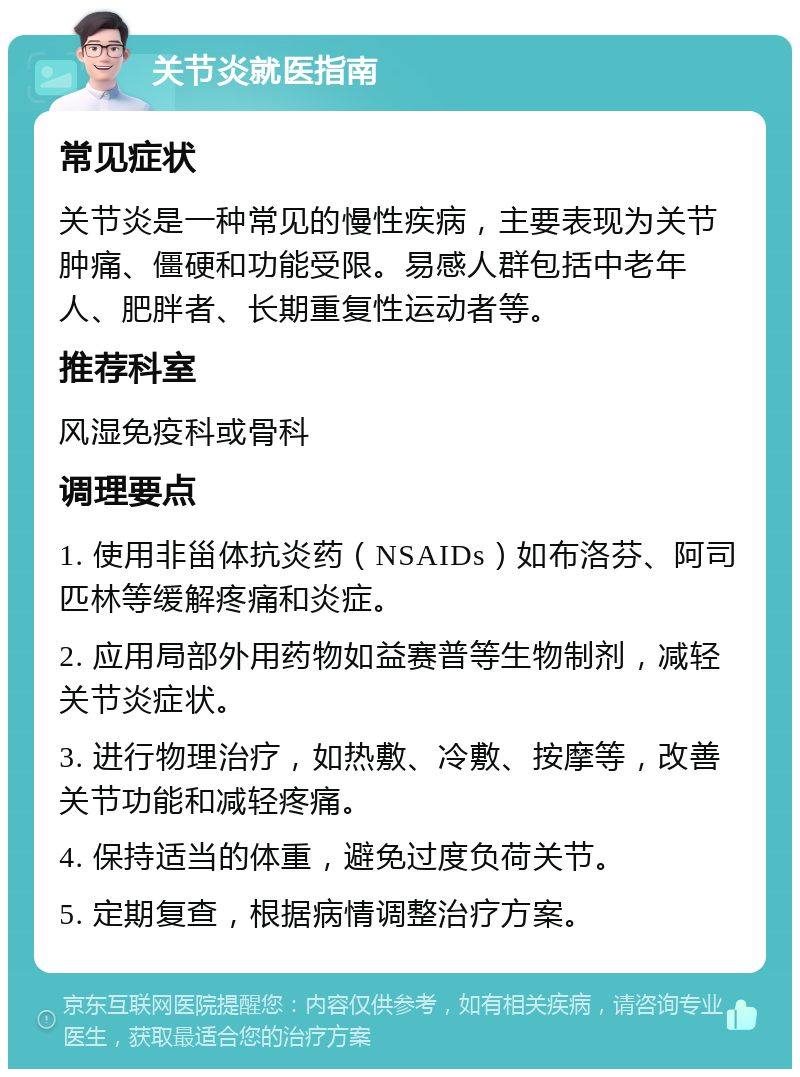 关节炎就医指南 常见症状 关节炎是一种常见的慢性疾病，主要表现为关节肿痛、僵硬和功能受限。易感人群包括中老年人、肥胖者、长期重复性运动者等。 推荐科室 风湿免疫科或骨科 调理要点 1. 使用非甾体抗炎药（NSAIDs）如布洛芬、阿司匹林等缓解疼痛和炎症。 2. 应用局部外用药物如益赛普等生物制剂，减轻关节炎症状。 3. 进行物理治疗，如热敷、冷敷、按摩等，改善关节功能和减轻疼痛。 4. 保持适当的体重，避免过度负荷关节。 5. 定期复查，根据病情调整治疗方案。