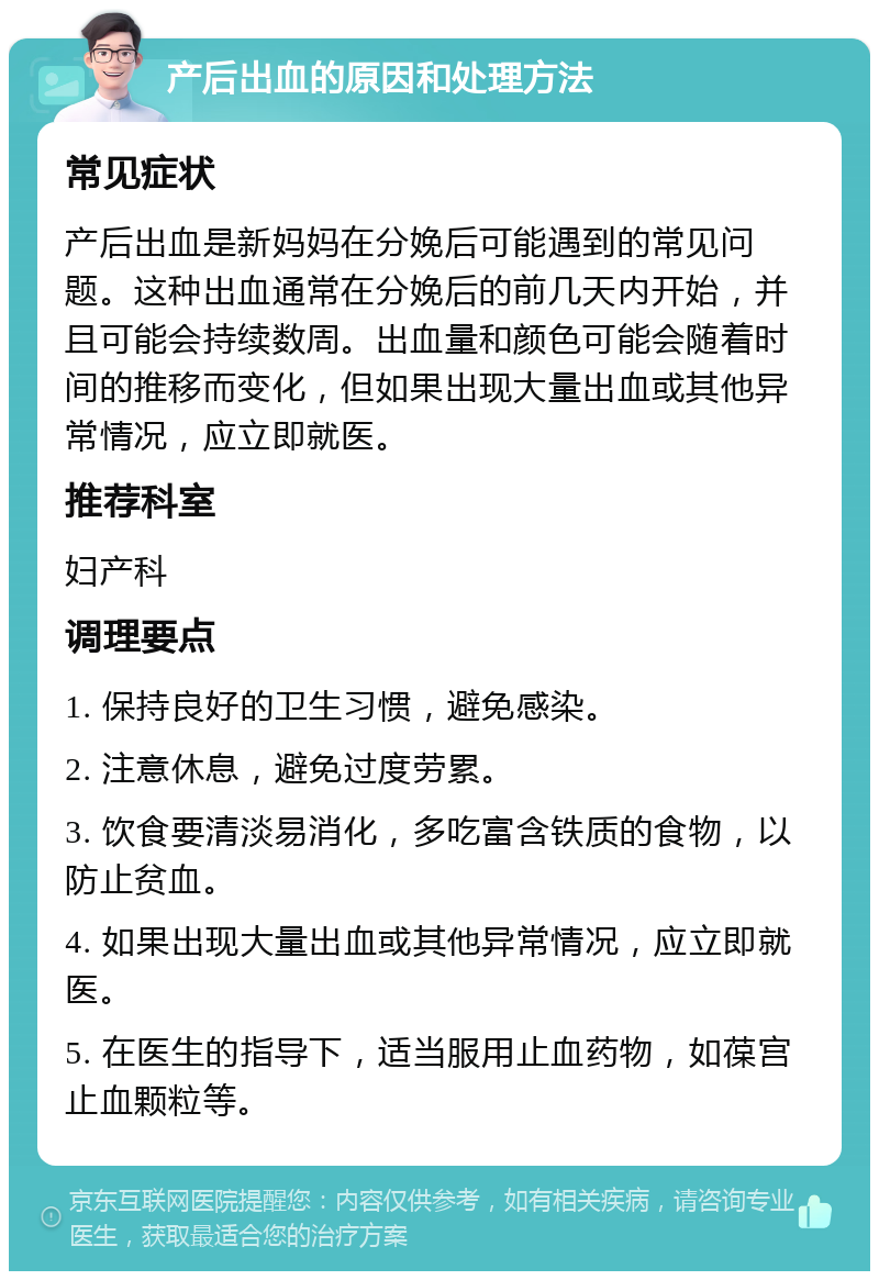 产后出血的原因和处理方法 常见症状 产后出血是新妈妈在分娩后可能遇到的常见问题。这种出血通常在分娩后的前几天内开始，并且可能会持续数周。出血量和颜色可能会随着时间的推移而变化，但如果出现大量出血或其他异常情况，应立即就医。 推荐科室 妇产科 调理要点 1. 保持良好的卫生习惯，避免感染。 2. 注意休息，避免过度劳累。 3. 饮食要清淡易消化，多吃富含铁质的食物，以防止贫血。 4. 如果出现大量出血或其他异常情况，应立即就医。 5. 在医生的指导下，适当服用止血药物，如葆宫止血颗粒等。