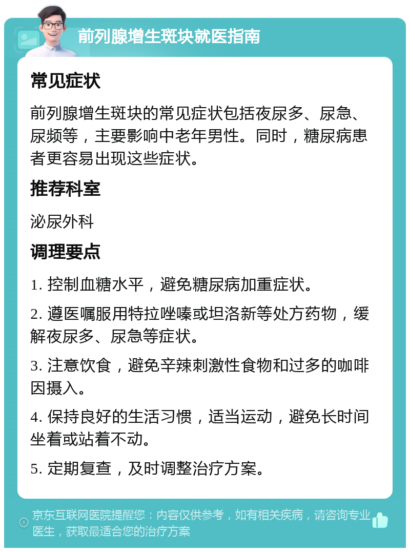 前列腺增生斑块就医指南 常见症状 前列腺增生斑块的常见症状包括夜尿多、尿急、尿频等，主要影响中老年男性。同时，糖尿病患者更容易出现这些症状。 推荐科室 泌尿外科 调理要点 1. 控制血糖水平，避免糖尿病加重症状。 2. 遵医嘱服用特拉唑嗪或坦洛新等处方药物，缓解夜尿多、尿急等症状。 3. 注意饮食，避免辛辣刺激性食物和过多的咖啡因摄入。 4. 保持良好的生活习惯，适当运动，避免长时间坐着或站着不动。 5. 定期复查，及时调整治疗方案。