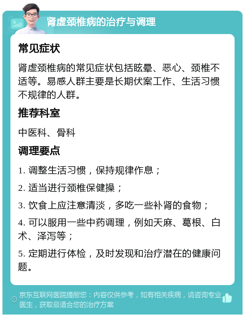 肾虚颈椎病的治疗与调理 常见症状 肾虚颈椎病的常见症状包括眩晕、恶心、颈椎不适等。易感人群主要是长期伏案工作、生活习惯不规律的人群。 推荐科室 中医科、骨科 调理要点 1. 调整生活习惯，保持规律作息； 2. 适当进行颈椎保健操； 3. 饮食上应注意清淡，多吃一些补肾的食物； 4. 可以服用一些中药调理，例如天麻、葛根、白术、泽泻等； 5. 定期进行体检，及时发现和治疗潜在的健康问题。