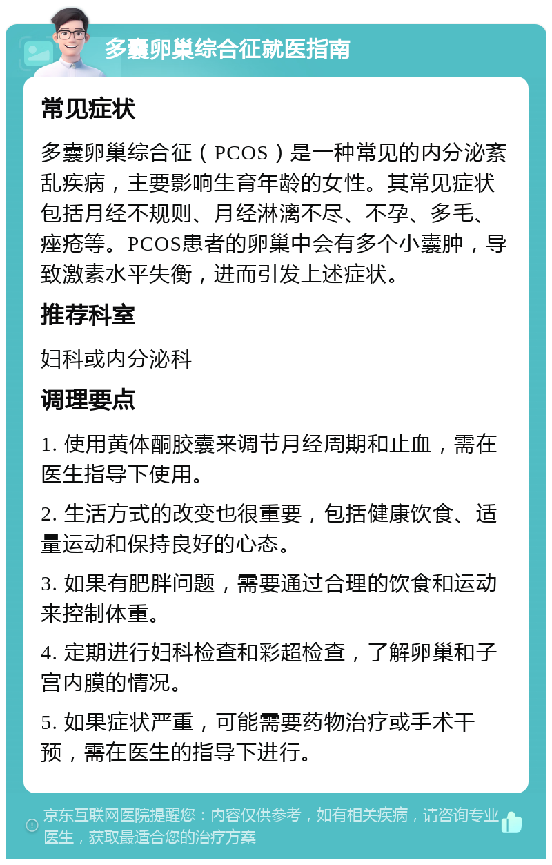 多囊卵巢综合征就医指南 常见症状 多囊卵巢综合征（PCOS）是一种常见的内分泌紊乱疾病，主要影响生育年龄的女性。其常见症状包括月经不规则、月经淋漓不尽、不孕、多毛、痤疮等。PCOS患者的卵巢中会有多个小囊肿，导致激素水平失衡，进而引发上述症状。 推荐科室 妇科或内分泌科 调理要点 1. 使用黄体酮胶囊来调节月经周期和止血，需在医生指导下使用。 2. 生活方式的改变也很重要，包括健康饮食、适量运动和保持良好的心态。 3. 如果有肥胖问题，需要通过合理的饮食和运动来控制体重。 4. 定期进行妇科检查和彩超检查，了解卵巢和子宫内膜的情况。 5. 如果症状严重，可能需要药物治疗或手术干预，需在医生的指导下进行。