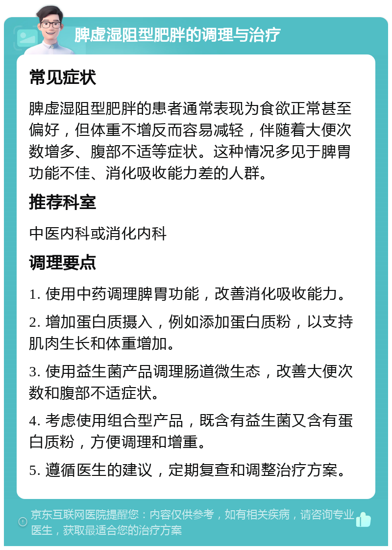 脾虚湿阻型肥胖的调理与治疗 常见症状 脾虚湿阻型肥胖的患者通常表现为食欲正常甚至偏好，但体重不增反而容易减轻，伴随着大便次数增多、腹部不适等症状。这种情况多见于脾胃功能不佳、消化吸收能力差的人群。 推荐科室 中医内科或消化内科 调理要点 1. 使用中药调理脾胃功能，改善消化吸收能力。 2. 增加蛋白质摄入，例如添加蛋白质粉，以支持肌肉生长和体重增加。 3. 使用益生菌产品调理肠道微生态，改善大便次数和腹部不适症状。 4. 考虑使用组合型产品，既含有益生菌又含有蛋白质粉，方便调理和增重。 5. 遵循医生的建议，定期复查和调整治疗方案。