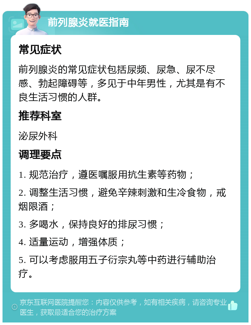 前列腺炎就医指南 常见症状 前列腺炎的常见症状包括尿频、尿急、尿不尽感、勃起障碍等，多见于中年男性，尤其是有不良生活习惯的人群。 推荐科室 泌尿外科 调理要点 1. 规范治疗，遵医嘱服用抗生素等药物； 2. 调整生活习惯，避免辛辣刺激和生冷食物，戒烟限酒； 3. 多喝水，保持良好的排尿习惯； 4. 适量运动，增强体质； 5. 可以考虑服用五子衍宗丸等中药进行辅助治疗。