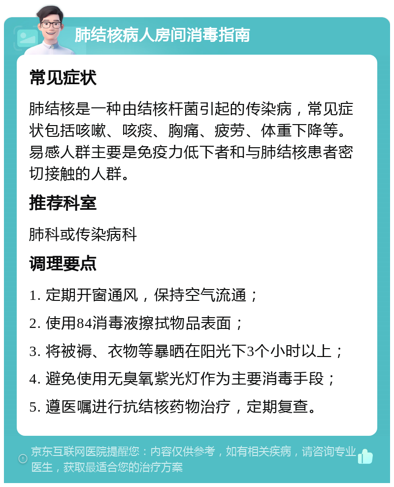 肺结核病人房间消毒指南 常见症状 肺结核是一种由结核杆菌引起的传染病，常见症状包括咳嗽、咳痰、胸痛、疲劳、体重下降等。易感人群主要是免疫力低下者和与肺结核患者密切接触的人群。 推荐科室 肺科或传染病科 调理要点 1. 定期开窗通风，保持空气流通； 2. 使用84消毒液擦拭物品表面； 3. 将被褥、衣物等暴晒在阳光下3个小时以上； 4. 避免使用无臭氧紫光灯作为主要消毒手段； 5. 遵医嘱进行抗结核药物治疗，定期复查。