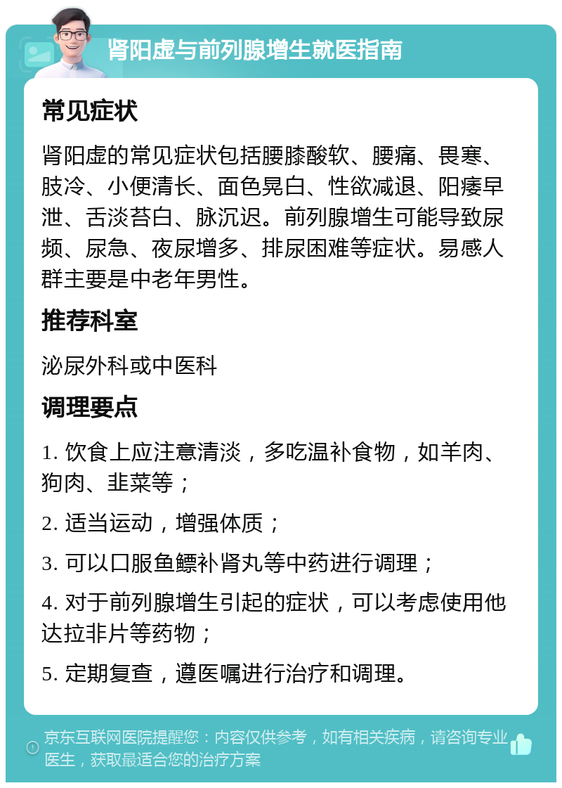 肾阳虚与前列腺增生就医指南 常见症状 肾阳虚的常见症状包括腰膝酸软、腰痛、畏寒、肢冷、小便清长、面色晃白、性欲减退、阳痿早泄、舌淡苔白、脉沉迟。前列腺增生可能导致尿频、尿急、夜尿增多、排尿困难等症状。易感人群主要是中老年男性。 推荐科室 泌尿外科或中医科 调理要点 1. 饮食上应注意清淡，多吃温补食物，如羊肉、狗肉、韭菜等； 2. 适当运动，增强体质； 3. 可以口服鱼鳔补肾丸等中药进行调理； 4. 对于前列腺增生引起的症状，可以考虑使用他达拉非片等药物； 5. 定期复查，遵医嘱进行治疗和调理。