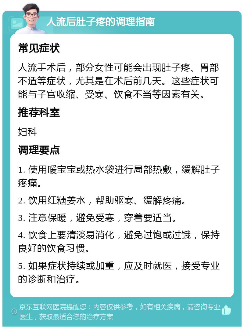 人流后肚子疼的调理指南 常见症状 人流手术后，部分女性可能会出现肚子疼、胃部不适等症状，尤其是在术后前几天。这些症状可能与子宫收缩、受寒、饮食不当等因素有关。 推荐科室 妇科 调理要点 1. 使用暖宝宝或热水袋进行局部热敷，缓解肚子疼痛。 2. 饮用红糖姜水，帮助驱寒、缓解疼痛。 3. 注意保暖，避免受寒，穿着要适当。 4. 饮食上要清淡易消化，避免过饱或过饿，保持良好的饮食习惯。 5. 如果症状持续或加重，应及时就医，接受专业的诊断和治疗。