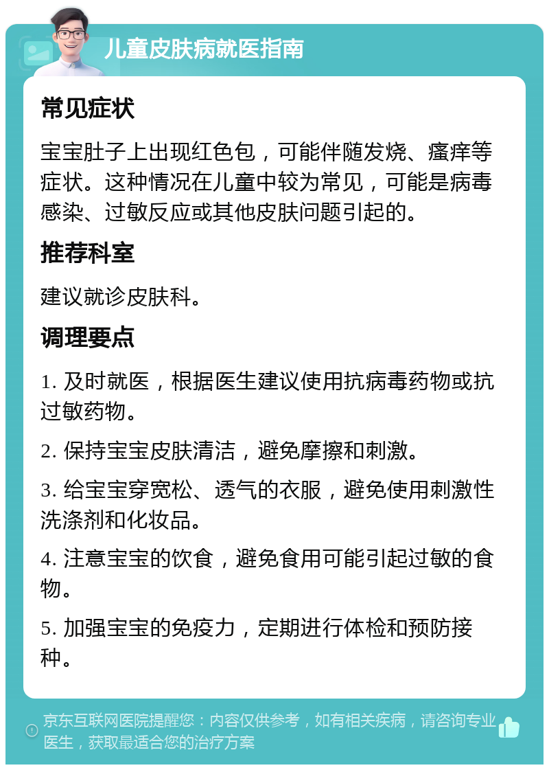 儿童皮肤病就医指南 常见症状 宝宝肚子上出现红色包，可能伴随发烧、瘙痒等症状。这种情况在儿童中较为常见，可能是病毒感染、过敏反应或其他皮肤问题引起的。 推荐科室 建议就诊皮肤科。 调理要点 1. 及时就医，根据医生建议使用抗病毒药物或抗过敏药物。 2. 保持宝宝皮肤清洁，避免摩擦和刺激。 3. 给宝宝穿宽松、透气的衣服，避免使用刺激性洗涤剂和化妆品。 4. 注意宝宝的饮食，避免食用可能引起过敏的食物。 5. 加强宝宝的免疫力，定期进行体检和预防接种。